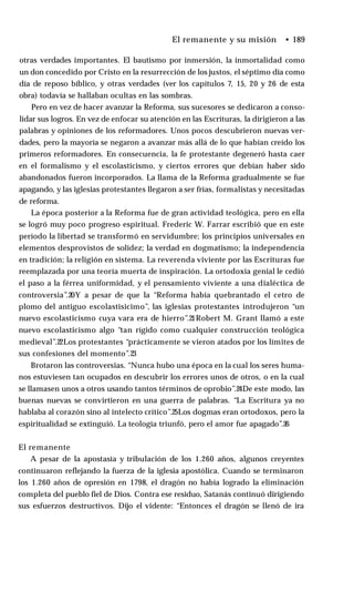 El remanente y su misión • 189
otras verdades importantes. El bautismo por inmersión, la inmortalidad como
un don concedido por Cristo en la resurrección de los justos, el séptimo día como
día de reposo bíblico, y otras verdades (ver los capítulos 7, 15, 20 y 26 de esta
obra) todavía se hallaban ocultas en las sombras.
Pero en vez de hacer avanzar la Reforma, sus sucesores se dedicaron a conso­
lidar sus logros. En vez de enfocar su atención en las Escrituras, la dirigieron a las
palabras y opiniones de los reformadores. Unos pocos descubrieron nuevas ver­
dades, pero la mayoría se negaron a avanzar más allá de lo que habían creído los
primeros reformadores. En consecuencia, la fe protestante degeneró hasta caer
en el formalismo y el escolasticismo, y ciertos errores que debían haber sido
abandonados fueron incorporados. La llama de la Reforma gradualmente se fue
apagando, y las iglesias protestantes llegaron a ser frías, formalistas y necesitadas
de reforma.
La época posterior a la Reforma fue de gran actividad teológica, pero en ella
se logró muy poco progreso espiritual. Frederic W. Farrar escribió que en este
período la libertad se transformó en servidumbre; los principios universales en
elementos desprovistos de solidez; la verdad en dogmatismo; la independencia
en tradición; la religión en sistema. La reverenda viviente por las Escrituras fue
reemplazada por una teoría muerta de inspiración. La ortodoxia genial le cedió
el paso a la férrea uniformidad, y el pensamiento viviente a una dialéctica de
controversia”.20Y a pesar de que la “Reforma había quebrantado el cetro de
plomo del antiguo escolastisicimo”, las iglesias protestantes introdujeron “un
nuevo escolasticismo cuya vara era de hierro”.21Robert M. Grant llamó a este
nuevo escolasticismo algo “tan rígido como cualquier construcción teológica
medieval”.22Los protestantes “prácticamente se vieron atados por los límites de
sus confesiones del momento”.23
Brotaron las controversias. “Nunca hubo una época en la cual los seres huma­
nos estuviesen tan ocupados en descubrir los errores unos de otros, o en la cual
se llamasen unos a otros usando tantos términos de oprobio”.24De este modo, las
buenas nuevas se convirtieron en una guerra de palabras. “La Escritura ya no
hablaba al corazón sino al intelecto crítico”.25Los dogmas eran ortodoxos, pero la
espiritualidad se extinguió. La teología triunfó, pero el amor fue apagado”.26
El remanente
A pesar de la apostasía y tribulación de los 1.260 años, algunos creyentes
continuaron reflejando la fuerza de la iglesia apostólica. Cuando se terminaron
los 1.260 años de opresión en 1798, el dragón no había logrado la eliminación
completa del pueblo fiel de Dios. Contra ese residuo, Satanás continuó dirigiendo
sus esfuerzos destructivos. Dijo el vidente: “Entonces el dragón se llenó de ira
 
