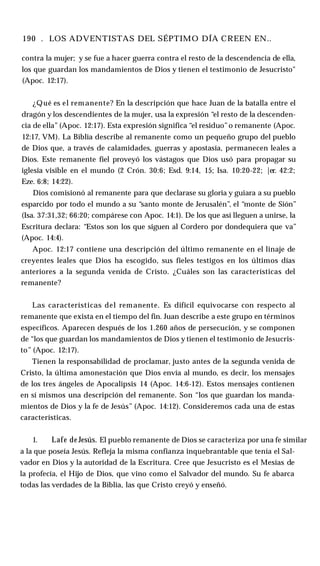 190 . LOS ADVENTISTAS DEL SÉPTIMO DÍA CREEN EN..
contra la mujer; y se fue a hacer guerra contra el resto de la descendencia de ella,
los que guardan los mandamientos de Dios y tienen el testimonio de Jesucristo"
(Apoc. 12:17).
¿Qué es el remanente? En la descripción que hace Juan de la batalla entre el
dragón y los descendientes de la mujer, usa la expresión “el resto de la descenden­
cia de ella” (Apoc. 12:17). Esta expresión significa “el residuo”o remanente (Apoc.
12:17, VM). La Biblia describe al remanente como un pequeño grupo del pueblo
de Dios que, a través de calamidades, guerras y apostasía, permanecen leales a
Dios. Este remanente fiel proveyó los vástagos que Dios usó para propagar su
iglesia visible en el mundo (2 Crón. 30:6; Esd. 9:14, 15; Isa. 10:20-22; |er. 42:2;
Eze. 6:8; 14:22).
Dios comisionó al remanente para que declarase su gloria y guiara a su pueblo
esparcido por todo el mundo a su “santo monte de Jerusalén”, el “monte de Sión”
(Isa. 37:31,32; 66:20; compárese con Apoc. 14:1). De los que así lleguen a unirse, la
Escritura declara: “Estos son los que siguen al Cordero por dondequiera que va”
(Apoc. 14:4).
Apoc. 12:17 contiene una descripción del último remanente en el linaje de
creyentes leales que Dios ha escogido, sus fieles testigos en los últimos días
anteriores a la segunda venida de Cristo. ¿Cuáles son las características del
remanente?
Las características del remanente. Es difícil equivocarse con respecto al
remanente que exista en el tiempo del fin. Juan describe a este grupo en términos
específicos. Aparecen después de los 1.260 años de persecución, y se componen
de “los que guardan los mandamientos de Dios y tienen el testimonio de Jesucris­
to” (Apoc. 12:17).
Tienen la responsabilidad de proclamar, justo antes de la segunda venida de
Cristo, la última amonestación que Dios envía al mundo, es decir, los mensajes
de los tres ángeles de Apocalipsis 14 (Apoc. 14:6-12). Estos mensajes contienen
en sí mismos una descripción del remanente. Son “los que guardan los manda­
mientos de Dios y la fe de Jesús” (Apoc. 14:12). Consideremos cada una de estas
características.
1. Lafe de Jesús. El pueblo remanente de Dios se caracteriza por una fe similar
a la que poseía Jesús. Refleja la misma confianza inquebrantable que tenía el Sal­
vador en Dios y la autoridad de la Escritura. Cree que Jesucristo es el Mesías de
la profecía, el Hijo de Dios, que vino como el Salvador del mundo. Su fe abarca
todas las verdades de la Biblia, las que Cristo creyó y enseñó.
 