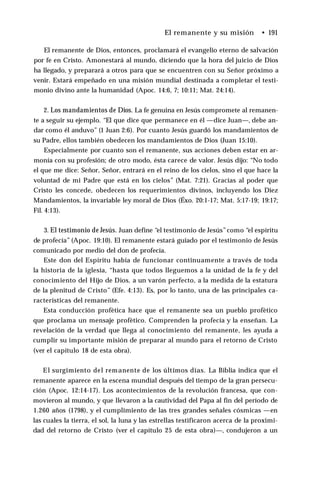 El remanente y su misión • 191
El remanente de Dios, entonces, proclamará el evangelio eterno de salvación
por fe en Cristo. Amonestará al mundo, diciendo que la hora del juicio de Dios
ha llegado, y preparará a otros para que se encuentren con su Señor próximo a
venir. Estará empeñado en una misión mundial destinada a completar el testi­
monio divino ante la humanidad (Apoc. 14:6, 7; 10:11; Mat. 24:14).
2. Los mandamientos de Dios. La fe genuina en Jesús compromete al remanen­
te a seguir su ejemplo. “El que dice que permanece en él —dice Juan—, debe an­
dar como él anduvo” (1 Juan 2:6). Por cuanto Jesús guardó los mandamientos de
su Padre, ellos también obedecen los mandamientos de Dios (Juan 15:10).
Especialmente por cuanto son el remanente, sus acciones deben estar en ar­
monía con su profesión; de otro modo, ésta carece de valor. Jesús dijo: “No todo
el que me dice: Señor, Señor, entrará en el reino de los cielos, sino el que hace la
voluntad de mi Padre que está en los cielos” (Mat. 7:21). Gracias al poder que
Cristo les concede, obedecen los requerimientos divinos, incluyendo los Diez
Mandamientos, la invariable ley moral de Dios (Éxo. 20:1-17; Mat. 5:17-19; 19:17;
Fil. 4:13).
3. El testimonio de Jesús. Juan define “el testimonio de Jesús”como “el espíritu
de profecía” (Apoc. 19:10). El remanente estará guiado por el testimonio de Jesús
comunicado por medio del don de profecía.
Este don del Espíritu había de funcionar continuamente a través de toda
la historia de la iglesia, “hasta que todos lleguemos a la unidad de la fe y del
conocimiento del Hijo de Dios, a un varón perfecto, a la medida de la estatura
de la plenitud de Cristo” (Efe. 4:13). Es, por lo tanto, una de las principales ca­
racterísticas del remanente.
Esta conducción profètica hace que el remanente sea un pueblo profètico
que proclama un mensaje profètico. Comprenden la profecía y la enseñan. La
revelación de la verdad que llega al conocimiento del remanente, les ayuda a
cumplir su importante misión de preparar al mundo para el retorno de Cristo
(ver el capítulo 18 de esta obra).
El surgimiento del remanente de los últimos días. La Biblia indica que el
remanente aparece en la escena mundial después del tiempo de la gran persecu­
ción (Apoc. 12:14-17). Los acontecimientos de la revolución francesa, que con­
movieron al mundo, y que llevaron a la cautividad del Papa al fin del período de
1.260 años (1798), y el cumplimiento de las tres grandes señales cósmicas —en
las cuales la tierra, el sol, la luna y las estrellas testificaron acerca de la proximi­
dad del retorno de Cristo (ver el capítulo 25 de esta obra)—, condujeron a un
 