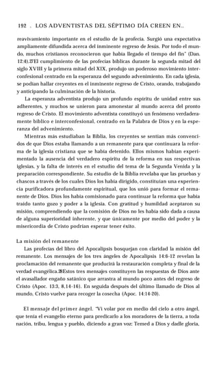192 . LOS ADVENTISTAS DEL SÉPTIMO DÍA CREEN EN..
reavivamiento importante en el estudio de la profecía. Surgió una expectativa
ampliamente difundida acerca del inminente regreso de Jesús. Por todo el mun­
do, muchos cristianos reconocieron que había llegado el tiempo del fin” (Dan.
12:4).27El cumplimiento de las profecías bíblicas durante la segunda mitad del
siglo XVIII y la primera mitad del XIX, produjo un poderoso movimiento inter­
confesional centrado en la esperanza del segundo advenimiento. En cada iglesia,
se podían hallar creyentes en el inminente regreso de Cristo, orando, trabajando
y anticipando la culminación de la historia.
La esperanza adventista produjo un profundo espíritu de unidad entre sus
adherentes, y muchos se unieron para amonestar al mundo acerca del pronto
regreso de Cristo. El movimiento adventista constituyó un fenómeno verdadera­
mente bíblico e interconfesional, centrado en la Palabra de Dios y en la espe­
ranza del advenimiento.
Mientras más estudiaban la Biblia, los creyentes se sentían más convenci­
dos de que Dios estaba llamando a un remanente para que continuara la refor­
ma de la iglesia cristiana que se había detenido. Ellos mismos habían experi­
mentado la ausencia del verdadero espíritu de la reforma en sus respectivas
iglesias, y la falta de interés en el estudio del tema de la Segunda Venida y la
preparación correspondiente. Su estudio de la Biblia revelaba que las pruebas y
chascos a través de los cuales Dios los había dirigido, constituían una experien­
cia purificadora profundamente espiritual, que los unió para formar el rema­
nente de Dios. Dios los había comisionado para continuar la reforma que había
traído tanto gozo y poder a la iglesia. Con gratitud y humildad aceptaron su
misión, comprendiendo que la comisión de Dios no les había sido dada a causa
de alguna superioridad inherente, y que únicamente por medio del poder y la
misericordia de Cristo podrían esperar tener éxito.
La misión del remanente
Las profecías del libro del Apocalipsis bosquejan con claridad la misión del
remanente. Los mensajes de los tres ángeles de Apocalipsis 14:6-12 revelan la
proclamación del remanente que producirá la restauración completa y final de la
verdad evangélica.28Estos tres mensajes constituyen las respuestas de Dios ante
el avasallador engaño satánico que arrastra al mundo poco antes del regreso de
Cristo (Apoc. 13:3, 8,14-16). En seguida después del último llamado de Dios al
mundo, Cristo vuelve para recoger la cosecha (Apoc. 14:14-20).
El mensaje del prim er ángel. “Vi volar por en medio del cielo a otro ángel,
que tenía el evangelio eterno para predicarlo a los moradores de la tierra, a toda
nación, tribu, lengua y pueblo, diciendo a gran voz: Temed a Dios y dadle gloria,
 