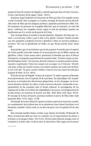 El remanente y su misión • 193
porque la hora de su juicio ha llegado; y adorad aquel que hizo el cielo y la tierra,
el mar y las fuentes de las aguas” (Apoc. 14:6,7).
El primer ángel simboliza el remanente de Dios que lleva el evangelio eterno
a todo el mundo. Este evangelio es el mismo mensaje de buenas nuevas del infi­
nito amor de Dios que los antiguos profetas y apóstoles proclamaron (Heb. 4:2).
El remanente no presenta un evangelio diferente; por el contrario, en vista del
juicio, reafirman ese evangelio eterno según el cual los pecadores pueden ser
justificados por fe y recibir así la justicia de Cristo.
Este mensaje llama al mundo al arrepentimiento. Requiere de todos que “te­
man” o reverencien a Dios, y que le den a él la “gloria” u honor. Fuimos creados
con este propósito y podemos honrar o glorificar a Dios en nuestras palabras y
acciones: “En esto es glorificado mi Padre, en que llevéis mucho fruto” (Juan
15:8).
Juan predice que el movimiento que ha de preparar el mundo para el regreso
de Cristo pondrá renovado énfasis en la preocupación que la Biblia expresa de
glorificar a Dios. Como nunca antes, presentará el llamado que hace el Nuevo
Testamento a la sagrada mayordomía de nuestras vidas: “Vuestro cuerpo es tem­
plo del Espíritu Santo”. No tenemos derecho exclusivo a nuestros poderes físicos,
morales y espirituales; Cristo los compró con su sangre en el Calvario. “Glorifi­
cad, pues, a Dios en vuestro cuerpo y en vuestro espíritu, los cuales son de Dios”
(1 Cor. 6:19, 20). “Si, pues, coméis o bebéis, o hacéis otra cosa, haced lo todo para
la gloria de Dios" (1 Cor. 10:31).
El hecho de que ha llegado “la hora de su juicio” le añade urgencia al llamado
al arrepentimiento (ver el capítulo 24 de esta obra). En Apocalipsis 14:7, la pala­
bra juicio es la traducción del término griego krísis, el acto de juzgar, no la sen­
tencia del juicio (kríma). Se refiere a todo el proceso de juicio, incluyendo el em­
plazamiento de los acusados ante el divino tribunal, la investigación de los
registros de la vida, el veredicto de culpabilidad o inocencia, y el otorgamiento de
la vida eterna o la sentencia de muerte (ver Mat. 16:27; Rom. 6:23; Apoc. 22:12).
El mensaje de la hora del juicio proclama también el juicio de Dios sobre toda
apostasía (Dan. 7:9-11; Apoc. 17,18).
El mensaje de la hora del juicio apunta en forma especial al momento cuando,
en cumplimiento de la última fase de su ministerio como Sumo Sacerdote en el
Santuario celestial, Cristo entró en su obra de juicio (ver el capítulo 24 de esta
obra).
Este mensaje también llama a todos a que adoren al Creador. El llamado de
Dios a la adoración debe ser visto en contraste con el requerimiento de adorar a
la bestia y a su imagen (Apoc. 13:3, 8,15). Pronto todos deberán escoger entre el
verdadero y el falso culto, es decir entre la adoración a Dios según sus términos
7— C. A. S. D.
 