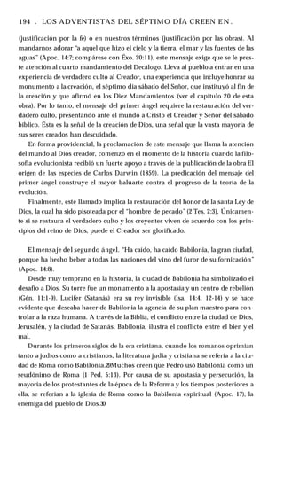 194 . LOS ADVENTISTAS DEL SÉPTIMO DÍA CREEN E N .
(justificación por la fe) o en nuestros términos (justificación por las obras). Al
mandarnos adorar “a aquel que hizo el cielo y la tierra, el mar y las fuentes de las
aguas” (Apoc. 14:7; compárese con Éxo. 20:11), este mensaje exige que se le pres­
te atención al cuarto mandamiento del Decálogo. Lleva al pueblo a entrar en una
experiencia de verdadero culto al Creador, una experiencia que incluye honrar su
monumento a la creación, el séptimo día sábado del Señor, que instituyó al fin de
la creación y que afirmó en los Diez Mandamientos (ver el capítulo 20 de esta
obra). Por lo tanto, el mensaje del primer ángel requiere la restauración del ver­
dadero culto, presentando ante el mundo a Cristo el Creador y Señor del sábado
bíblico. Ésta es la señal de la creación de Dios, una señal que la vasta mayoría de
sus seres creados han descuidado.
En forma providencial, la proclamación de este mensaje que llama la atención
del mundo al Dios creador, comenzó en el momento de la historia cuando la filo­
sofía evolucionista recibió un fuerte apoyo a través de la publicación de la obra El
origen de las especies de Carlos Darwin (1859). La predicación del mensaje del
primer ángel construye el mayor baluarte contra el progreso de la teoría de la
evolución.
Finalmente, este llamado implica la restauración del honor de la santa Ley de
Dios, la cual ha sido pisoteada por el “hombre de pecado” (2 Tes. 2:3). Únicamen­
te si se restaura el verdadero culto y los creyentes viven de acuerdo con los prin­
cipios del reino de Dios, puede el Creador ser glorificado.
El mensaje del segundo ángel. “Ha caído, ha caído Babilonia, la gran ciudad,
porque ha hecho beber a todas las naciones del vino del furor de su fornicación”
(Apoc. 14:8).
Desde muy temprano en la historia, la ciudad de Babilonia ha simbolizado el
desafío a Dios. Su torre fue un monumento a la apostasía y un centro de rebelión
(Gén. 11:1-9). Lucifer (Satanás) era su rey invisible (Isa. 14:4, 12-14) y se hace
evidente que deseaba hacer de Babilonia la agencia de su plan maestro para con­
trolar a la raza humana. A través de la Biblia, el conflicto entre la ciudad de Dios,
Jerusalén, y la ciudad de Satanás, Babilonia, ilustra el conflicto entre el bien y el
mal.
Durante los primeros siglos de la era cristiana, cuando los romanos oprimían
tanto a judíos como a cristianos, la literatura judía y cristiana se refería a la ciu­
dad de Roma como Babilonia.29Muchos creen que Pedro usó Babilonia como un
seudónimo de Roma (1 Ped. 5:13). Por causa de su apostasía y persecución, la
mayoría de los protestantes de la época de la Reforma y los tiempos posteriores a
ella, se referían a la iglesia de Roma como la Babilonia espiritual (Apoc. 17), la
enemiga del pueblo de Dios.30
 
