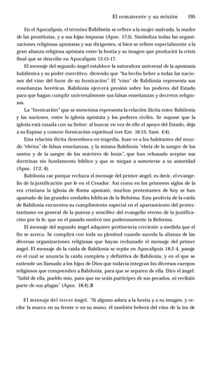 El remanente y su misión ♦ 195
En el Apocalipsis, el término Babilonia se refiere a la mujer malvada, la madre
de las prostitutas, y a sus hijas impuras (Apoc. 17:5). Simboliza todas las organi­
zaciones religiosas apóstatas y sus dirigentes, si bien se refiere especialmente a la
gran alianza religiosa apóstata entre la bestia y su imagen que producirá la crisis
final que se describe en Apocalipsis 13:15-17.
El mensaje del segundo ángel establece la naturaleza universal de la apostasía
babilónica y su poder coercitivo, diciendo que “ha hecho beber a todas las nacio­
nes del vino del furor de su fornicación”. El “vino" de Babilonia representa sus
enseñanzas heréticas. Babilonia ejercerá presión sobre los poderes del Estado
para que hagan cumplir universalmente sus falsas enseñanzas y decretos religio­
sos.
La “fornicación”que se menciona representa la relación ilícita entre Babilonia
y las naciones, entre la iglesia apóstata y los poderes civiles. Se supone que la
iglesia está casada con su Señor; al buscar en vez de ello el apoyo del Estado, deja
a su Esposo y comete fornicación espiritual (ver Eze. 16:15; Sant. 4:4).
Esta relación ilícita desemboca en tragedia. Juan ve a los habitantes del mun­
do “ebrios” de falsas enseñanzas, y la misma Babilonia “ebria de la sangre de los
santos y de la sangre de los mártires de Jesús”, que han rehusado aceptar sus
doctrinas sin fundamento bíblico y que se niegan a someterse a su autoridad
(Apoc. 17:2, 6).
Babilonia cae porque rechaza el mensaje del primer ángel, es decir, el evange­
lio de la justificación por fe en el Creador. Así como en los primeros siglos de la
era cristiana la iglesia de Roma apostató, muchos protestantes de hoy se han
apartado de las grandes verdades bíblicas de la Reforma. Esta profecía de la caída
de Babilonia encuentra su cumplimiento especial en el apartamiento del protes­
tantismo en general de la pureza y sencillez del evangelio eterno de la justifica­
ción por la fe, que en el pasado motivó tan poderosamente la Reforma.
El mensaje del segundo ángel adquiere pertinencia creciente a medida que el
fin se acerca. Se cumplirá con toda su plenitud cuando suceda la alianza de las
diversas organizaciones religiosas que hayan rechazado el mensaje del primer
ángel. El mensaje de la caída de Babilonia se repite en Apocalipsis 18:2-4, pasaje
en el cual se anuncia la caída completa y definitiva de Babilonia, y en el que se
extiende un llamado a los hijos de Dios que todavía integran los diversos cuerpos
religiosos que comprenden a Babilonia, para que se separen de ella. Dice el ángel:
“Salid de ella, pueblo mío, para que no seáis participes de sus pecados, ni recibáis
parte de sus plagas” (Apoc. 18:4).3
1
El mensaje del tercer ángel. “Si alguno adora a la bestia y a su imagen, y re­
cibe la marca en su frente o en su mano, él también beberá del vino de la ira de
 