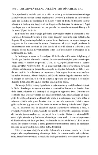 196 . LOS ADVENTISTAS DEL SÉPTIMO DÍA CREEN EN..
Dios, que ha sido vaciado puro en el cáliz de su ira, y será atormentado con fuego
y azufre delante de los santos ángeles y del Cordero; y el humo de su tormento
sube por los siglos de los siglos. Y no tienen reposo ni de día ni de noche los que
adoran a la bestia y a su imagen, ni nadie que reciba la marca de su nombre. Aquí
está la paciencia de los santos, los que guardan los mandamientos de Dios y la fe
de Jesús” (Apoc. 14:9-12).
El mensaje del primer ángel proclama el evangelio eterno y demanda la res­
tauración del verdadero culto a Dios como Creador, porque la hora del juicio ha
llegado. El segundo ángel advierte contra todas las formas de adoración que se
originan en los conceptos humanos. Finalmente, el tercer ángel proclama la
amonestación más solemne de Dios contra el acto de adorar a la bestia y a su
imagen, lo cual harán inevitablemente todos los que rechacen el evangelio de la
justificación por la fe.
La bestia que aparece en Apocalipsis 13:1-10 es la unión entre la Iglesia y el
Estado que dominó al mundo cristiano durante muchos siglos, y fue descrita por
Pablo como "el hombre de pecado” (2 Tes. 2:2-4), y por Daniel como el “cuerno
pequeño” (Dan 7:8,20-25; 8:9-12). La imagen de la bestia representa esa forma de
religión apóstata que se desarrollará cuando las iglesias, habiendo perdido el ver­
dadero espíritu de la Reforma, se unan con el Estado para imponer sus enseñan­
zas sobre los demás. Al unir la iglesia y el Estado habrán llegado a ser una perfec­
ta imagen de la bestia, es decir de la iglesia apóstata que persiguió a los santos
durante 1.260 años. De aquí el nombre imagen de la bestia.
El mensaje del tercer ángel proclama la más solemne y terrible advertencia de
la Biblia. Revela que los que se sometan a la autoridad humana en la crisis final
de la tierra, adorarán a la bestia y a su imagen en lugar de a Dios. Durante este
conflicto final se desarrollarán dos clases definidas. Una clase apoyará un evan­
gelio de hechura humana y adorará a la bestia y a su imagen, atrayendo sobre sí
mismos el juicio más grave. La otra clase, en marcado contraste, vivirá el evan­
gelio verdadero y guardarán “los mandamientos de Dios y la fe de Jesús” (Apoc.
14:9, 12). El asunto final de discusión implica la adoración verdadera o falsa, el
evangelio verdadero o falso. Cuando este punto se presente claramente delante
del mundo, los que rechacen el memorial de la creación divina —el sábado bíbli­
co—, eligiendo adorar y dar honor al domingo, conociendo claramente que no es
el día de adoración dado por Dios, recibirán la “marca de la bestia”. Ésta es una
marca que indica rebelión; la bestia pretende que su cambio del día de adoración
muestra su autoridad incluso sobre la ley de Dios.32
El tercer mensaje dirige la atención del mundo a la consecuencia de rehusar
aceptar el evangelio eterno y el mensaje divino de la restauración del verdadero
culto. Describe con vividez el resultado final que tendrá la elección de la gente en
 