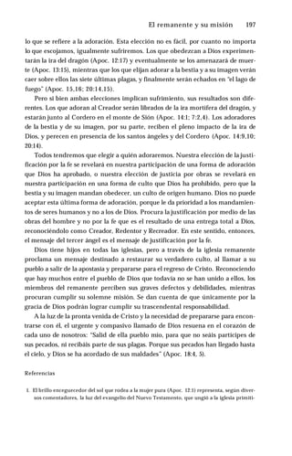 El remanente y su misión ♦ 197
lo que se refiere a la adoración. Esta elección no es fácil, por cuanto no importa
lo que escojamos, igualmente sufriremos. Los que obedezcan a Dios experimen­
tarán la ira del dragón (Apoc. 12:17) y eventualmente se los amenazará de muer­
te (Apoc. 13:15), mientras que los que elijan adorar a la bestia y a su imagen verán
caer sobre ellos las siete últimas plagas, y finalmente serán echados en “el lago de
fuego” (Apoc. 15,16; 20:14,15).
Pero si bien ambas elecciones implican sufrimiento, sus resultados son dife­
rentes. Los que adoran al Creador serán librados de la ira mortífera del dragón, y
estarán junto al Cordero en el monte de Sión (Apoc. 14:1; 7:2,4). Los adoradores
de la bestia y de su imagen, por su parte, reciben el pleno impacto de la ira de
Dios, y perecen en presencia de los santos ángeles y del Cordero (Apoc. 14:9,10;
20:14).
Todos tendremos que elegir a quién adoraremos. Nuestra elección de la justi­
ficación por la fe se revelará en nuestra participación de una forma de adoración
que Dios ha aprobado, o nuestra elección de justicia por obras se revelará en
nuestra participación en una forma de culto que Dios ha prohibido, pero que la
bestia y su imagen mandan obedecer, un culto de origen humano. Dios no puede
aceptar esta última forma de adoración, porque le da prioridad a los mandamien­
tos de seres humanos y no a los de Dios. Procura la justificación por medio de las
obras del hombre y no por la fe que es el resultado de una entrega total a Dios,
reconociéndolo como Creador, Redentor y Recreador. En este sentido, entonces,
el mensaje del tercer ángel es el mensaje de justificación por la fe.
Dios tiene hijos en todas las iglesias, pero a través de la iglesia remanente
proclama un mensaje destinado a restaurar su verdadero culto, al llamar a su
pueblo a salir de la apostasía y prepararse para el regreso de Cristo. Reconociendo
que hay muchos entre el pueblo de Dios que todavía no se han unido a ellos, los
miembros del remanente perciben sus graves defectos y debilidades, mientras
procuran cumplir su solemne misión. Se dan cuenta de que únicamente por la
gracia de Dios podrán lograr cumplir su trascendental responsabilidad.
A la luz de la pronta venida de Cristo y la necesidad de prepararse para encon­
trarse con él, el urgente y compasivo llamado de Dios resuena en el corazón de
cada uno de nosotros: “Salid de ella pueblo mío, para que no seáis partícipes de
sus pecados, ni recibáis parte de sus plagas. Porque sus pecados han llegado hasta
el cielo, y Dios se ha acordado de sus maldades” (Apoc. 18:4, 5).
Referencias
1. El brillo enceguecedor del sol que rodea a la mujer pura (Apoc. 12:1) representa, según diver­
sos comentadores, la luz del evangelio del Nuevo Testamento, que ungió a la iglesia primiti-
 