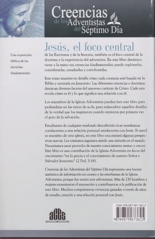 Creencias¿
delosAdventistas* L .
deSéptimo Día
Jesús, el foco central
Una exposición de las Escrituras y de la historia, también es el foco central de la
bíblicadelas doctrina y la experiencia del adventista. En este libro dinámico
tiene a la mano sus creencias fundamentales; puede explorarlas,
doctrinas
considerarlas, estudiarlas y corroborarlas.
fundamentales
Este tomo muestra en detalle cómo cada creencia está basada en la
Biblia y centrada en Jesucristo. Las diferentes creencias o doctrinas
destacan diversas facetas del amoroso carácter de Cristo. Cada una
revela cómo es él y lo que significa una relación con él.
Los miembros de la Iglesia Adventista pueden leer este libro para
profundizar en las raíces de su fe, para redescubrir aquellos detalles
de la verdad que los inspiraron cuando sintieron por primera vez
el gozo de la salvación.
Estudiantes de cualquier trasfondo descubrirán ricas enseñanzas
conducentes a una relación personal satisfactoria con Jesús. Si usted
es miembro de otra iglesia, en este libro encontrará algunas perspec­
tivas nuevas. Los cristianos seguimos siendo una minoría en el mundo.
Necesitamos sacarprovecho de nuestro conocimiento mutuo y crecer.
Este libro es una contribución de la Iglesia Adventista en favor del
crecimiento “en la gracia y el conocimiento de nuestro Señor y
Salvador Jesucristo” (2 Ped. 3:18).
Creencias de los Adventistas del Séptimo Día representa una fuente
auténtica de información en cuanto a las enseñanzas de la Iglesia
Adventista, porque fue escrito por adventistas. Más de 230 hombres y
mujeres examinaron el manuscrito y contribuyeron a lapublicación de
este libro. Muchos compartieron vivencias ganadas a través de años
de estudio, oración y una relación personal con Jesús.
ISBN 978-987-567-362-5
 
