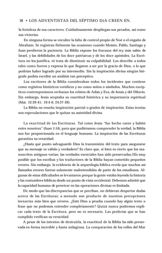 18 • LOS ADVENTISTAS DEL SÉPTIMO DíA CREEN EN.
la fortaleza de sus caracteres. Cuidadosamente despliegan sus pecados, así como
sus victorias.
En ninguna forma se encubre la falta de control propio de Noé o el engaño de
Abraham. Se registran fielmente las ocasiones cuando Moisés, Pablo, Santiago y
Juan perdieron la paciencia. La Biblia expone los fracasos del rey más sabio de
Israel, y las debilidades de los doce patriarcas y de los doce apóstoles. La Escri­
tura no los justifica, ni trata de disminuir su culpabilidad. Los describe a todos
tales como fueron y expresa lo que llegaron a ser por la gracia de Dios, o lo que
podrían haber logrado por su intermedio. Sin la inspiración divina ningún bió­
grafo podría escribir un análisis tan perceptivo.
Los escritores de la Biblia consideraban todos los incidentes que contiene
como registros históricos verídicos y no como mitos o símbolos. Muchos escép­
ticos contemporáneos rechazan los relatos de Adán y Eva, de Jonás y del Diluvio.
Sin embargo, Jesús aceptaba su exactitud histórica y su importancia espiritual
(Mat. 12:39-41; 19:4-6; 24:37-39).
La Biblia no enseña inspiración parcial o grados de inspiración. Estas teorías
son especulaciones que le quitan su autoridad divina.
La exactitud de las Escrituras. Tal como Jesús “fue hecho carne y habitó
entre nosotros” (Juan 1:14), para que pudiéramos comprender la verdad, la Biblia
nos fue proporcionada en el lenguaje humano. La inspiración de las Escrituras
garantiza su veracidad.
¿Hasta qué punto salvaguardó Dios la transmisión del texto para asegurarse
que su mensaje es válido y verdadero? Es claro que, si bien es cierto que los ma­
nuscritos antiguos varían, las verdades esenciales han sido preservadas.3Es muy
posible que los escribas y los traductores de la Biblia hayan cometido pequeños
errores. Sin embargo, la evidencia de la arqueología bíblica revela que muchos así
llamados errores fueron solamente malentendidos de parte de los estudiosos. Al­
gunas de estas dificultades se levantaron porque la gente estaba leyendo la historia
y las costumbres bíblicas desde un punto de vista occidental. Debemos admitir que
la capacidad humana de penetrar en las operaciones divinas es limitada.
De modo que las discrepancias que se perciban, no debieran despertar dudas
acerca de las Escrituras; a menudo son producto de nuestras percepciones
inexactas más bien que errores. ¿Está Dios a prueba cuando hay algún texto o
frase que no podemos entender completamente? Quizá nunca podremos expli­
car cada texto de la Escritura, pero no es necesario. Las profecías que se han
cumplido verifican su veracidad.
A pesar de los intentos de destruirla, la exactitud de la Biblia ha sido preser­
vada en forma increíble y hasta milagrosa. La comparación de los rollos del Mar
 