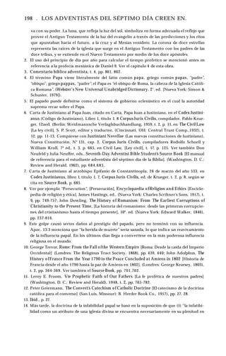 198 . LOS ADVENTISTAS DEL SÉPTIMO DÍA CREEN EN.
va con su poder. La luna, que refleja la luz del sol, simboliza en forma adecuada el reflejo que
provee el Antiguo Testamento de la luz del evangelio a través de las predicciones y los ritos
que apuntaban hacia el futuro, a la cruz y al Mesías venidero. La corona de doce estrellas
representa las raíces de la iglesia que surge en el Antiguo Testamento con los padres de las
doce tribus, y se extiende en el Nuevo Testamento por medio de los doce apóstoles.
2. El uso del principio de día por año para calcular el tiempo profetico se mencionó antes en
referencia a la profecía mesiánica de Daniel 9. Ver el capítulo 4 de esta obra.
3. Comentario bíblico adventista, t. 4, pp. 861, 862.
4. El término Papa viene literalmente del latín común papa, griego común papas, “padre”,
“obispo"; griego pappas, “padre”; el Papa es “el obispo de Roma, la cabeza de la Iglesia Católi­
ca Romana”. (Webster's New Universal Unabridged Dictionary, 2‘. ed. [Nueva York: Simon &
Schuster, 1979]).
5. El papado puede definirse como el sistema de gobierno eclesiástico en el cual la autoridad
suprema recae sobre el Papa.
6. Carta de Justiniano al Papa Juan, citado en Carta, Papa Juan a Justiniano, en el Codex Justini-
anus (Código de Justiniano), Libro 1, título 1, 8 Corpus Juris Civilis, compilador, Pablo Krue­
ger, 12aed. (Berlín: Weidmannsche Verlaglsbuchhandlung, 1959, t. 2, p. 11, en The Civil Law
[La ley civil], S. P. Scott, editor y traductor, (Cincinnati, OH: Central Trust Comp.,1932), t.
12, pp. 11-13. Compárese con Justiniani Novellae (Las nuevas constituciones de Justiniano),
Nueva Constitución, N° 131, cap. 2, Corpus Juris Civilis, compiladores Rodolfo Schoell y
William Kroll, 7* ed., t. 3, p. 665, en Civil Law, [Ley civil], t. 17, p. 125. Ver también Don
Neufeld y Julia Neuffer, eds., Seventh-Day Adventist Bible Student’
s Source Book [El manual
de referencia para el estudiante adventista del séptimo día de la Biblia], (Washington, D. C.:
Review and Herald, 1962), pp. 684,685.
7. Carta de Justiniano al arzobispo Epifanio de Constantinopla, 26 de marzo del año 533, en
Codex Justinianus, libro 1, título 1, 7, Corpus Juris Civilis, ed. de Krueger, t. 2, p. 8, según se
cita en Source Book, p. 685.
8. Ver por ejemplo “Persecution”, [Persecución], Encyclopaedia o fReligion and Ethics [Enciclo­
pedia de religión y ética], James Hastings, ed., (Nueva York: Charles Scribner’s Sons, 1917), t.
9, pp. 749-757; John Dowling, The History o f Romanism: From The Earliest Corruptions of
Christianity to the Present Time, [La historia del romanismo: desde las primeras corrupcio­
nes del cristianismo hasta el tiempo presente], 10*. ed. (Nueva York: Edward Walker, 1846),
pp. 237-616.
9. Este golpe causó serios daños al prestigio del papado, pero no terminó con su influencia.
Apoc. 13:3 menciona que “la herida de muerte” sería sanada, lo que indica un reavivamiento
de la influencia papal. En los últimos días llega a convertirse en la más poderosa influencia
religiosa en el mundo.
10. George Trevor, Rome: From the Fall o fthe Western Empire [Roma: Desde la caída del Imperio
Occidental] (Londres: The Religious Tract Society, 1868), pp. 439, 440; John Adolphus, The
History o fFrance From the Year 1790 to the Peace Concluded at Amiens in 1802 [Historia de
Francia desde el año 1790 hasta la paz de Amiens en 1802], (Londres: George Kearsey, 1803),
t. 2, pp. 364-369. Ver también el Source Book, pp. 701,702.
11. Leroy E. Froom, Vìe Prophetic Faith o f Our Fathers [La fe profètica de nuestros padres]
(Washington, D. C.: Review and Herald), 1948, t. 2, pp. 765-782.
12. Peter Geiermann, The Convert’
s Catechism o f Catholic Doctrine [El catecismo de la doctrina
católica para el converso] (San Luis, Missouri: B. Herder Book Co., 1957), pp. 27, 28.
13. Ibid., p. 27.
14. Más tarde, la doctrina de la infabilidad papal se basó en la suposición de que (1) “la infatibi-
lidad como un atributo de una iglesia divina se encuentra necesariamente en su plenitud en
 