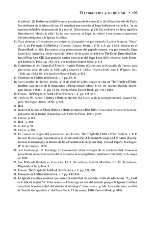 El remanente y su misión • 199
la cabeza"; (2) Pedro era infalible en su enseñanza de fe y moral, y (3) el Papa heredó de Pedro
los atributos de la iglesia divina. Se concluía que cuando el Papa hablaba ex-cathedra, “es un
maestro infalible en asuntos de fe y moral” (Geiermann, p. 29). Ex-cathedra en latín significa
literalmente “desde la silla”. En lo que respecta al Papa, se refiere a sus pronunciamientos
oficiales dirigidos a la Iglesia Católica.
15. Para diversas afirmaciones con respecto al papado, ver por ejemplo: Lucius Ferraris, “Papa",
art. 2, en Prompta Bibliotheca (Venecia: Gaspar Storti, 1772), t. 6, pp. 25-29, citadas en el
Source Book, p. 680. En cuanto a las pretensiones del papado mismo, ver por ejemplo: Papa
León XIII, Encíclica, 10 de enero de 1890 y 20 de junio de 1894 en The Great Encyclical Let­
ters o fPope Leo XIII [Las grandes cartas encíclicas del Papa León XIII], (Nueva York: Benzi-
ger Brothers, 1903, pp. 193, 304. Ver también Source Book, p. 614.
16. Catechism o fthe Council o f Trentfo r Parish Priests, (Catecismo del Concilio de Trento para
párrocos], trad, de John A. McHugh y Charles J. Callan (Nueva York: Jose F. Wagner, Inc.,
1958), pp. 258,259. Ver también Source Book, p. 614.
17. Comentario bíblico adventista, t. 7, pp. 50, 51.
18. Ver Concilio de Trento, sesión IV (8 de abril de 1546), según se cita en The Creeds o f Chris­
tendom [Los credos de la cristiandad], Philip Schaff, editor, 6* ed. rev. (Grand Rapids, Michi­
gan: Baker, 1983), t. 2, pp. 79-83. Ver también Source Book, pp. 1041-1043.
19. Froom, The Prophetic Faith o f Our Fathers, t. 2, pp. 528-531.
20. Frederic W. Farrar, History o f Interpretation [La historia de la interpretación], (Grand Ra­
pids, Michigan: Baker 1979), p. 358.
21. Ibid.
22. Robert M Grant, A Short History o fInterpretation o fthe Bible [Una corta historia de la inter­
pretación de la Biblia] (Filadelfia, PA: Fortress Press, 1984), p. 97.
23. Farrar, p. 361.
24. Ibid., p. 363.
25. Grant, p. 97.
26. Farrar, p. 365.
27. En cuanto al origen del remanente, ver Froom, The Prophetic Faith o f Our Fathers, t. 4; P.
Gerard Damsteegt, Foundations o fthe Seventh-Day Adventist Message and Mission [Funda­
mentos del mensaje y la misión de los adventistas del séptimo día], (Grand Rapids, Michigan:
W. B. Eerdmans, 1977).
28. Ver Damsteegt, “
A Theology of Restoration” [Una teología de la restauración] (Ponencia
presentada en la conferencia del centenario del evangelismo, Andrews University, 4 de mayo
de 1974.
29. Ver Midrash Rabbah en Canticles 1.6, 4; Tertuliano, Contra Marción, III, 13; Tertuliano,
Respuesta a losjudíos, 9.
30. Froom, The Prophetic Faith o f Our Fathers, t. 2, pp. 531, 787.
31. Comentario bíblico adventista, t. 7, pp. 843-845.
32. La Iglesia Católica sostiene que posee la autoridad de cambiar el día de adoración. “P. ¿Cuál
es el día de reposo? R. Observamos el domingo en vez del sábado porque la Iglesia Católica
transfirió la solemnidad del sábado al domingo” (Geiermann, p. 50). Este catecismo recibió
la “bendición apostólica” del Papa Pió X, 25 de enero, 1910. (Source Book, p. 886).
 