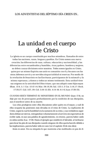 LOS ADVENTISTAS DEL SÉPTIMO DÍA CREEN EN..
La unidad en el cuerpo
de Cristo
La iglesia es un cuerpo constituido por muchos miembros, llamados de entre
todas las naciones, razas, lenguas y pueblos. En Cristo somos una nueva
creación; las diferencias de raza, cultura, educación y nacionalidad, y las
diferencias entre encumbrados y humildes, ricos ypobres, hombres y mujeres,
no deben causar divisiones entre nosotros. Todos somos iguales en Cristo,
quien por un mismo Espíritu nos unió en comunión con él y los unos con los
otros; debemos servir y ser servidos sin parcialidad ni reservas. Por medio de
la revelación de Jesucristo en las Escrituras, participamos de la mismafe y la
misma esperanza, y damos a todos un mismo testimonio. Esta unidad tiene
sus orígenes en la unicidad del Dios triuno, que nos adoptó como hijos suyos
(Rom. 12:4, 5; 1 Cor. 12:12-14; Mat. 28:19,20; Sal. 133:1; 2 Cor. 5:16,17: Hech.
17:26,27; Gál. 3:27, 29: Col. 3:10-15; Efe. 4:14-16; 4:1-6; Juan 17:20-23).
CUANDO JESÚS TERMINÓ SU MINISTERIO EN EL MUNDO (Juan 17:4), no
dejó por eso de preocuparse profundamente por la condición de sus discípulos,
aun el atardecer antes de su muerte.
Los celos produjeron entre ellos discusiones sobre quién era el mayor, y cuál de
ellos ocuparía las posiciones más elevadas en el reino de Cristo. La explicación de
Cristo, según la cual la humildad era la sustancia de su reino, y sus verdaderos segui­
dores debían ser siervos, entregándosevoluntariamente al servicio sin expectativas de
recibir nada, ni aun una palabra de agradecimiento, en retorno, parecía haber caído
en oídos sordos (Luc. 17:10). Hasta el ejemplo que estableció el Salvador, al inclinarse
para lavar los pies de sus discípulos cuando ninguno de ellos quería hacerlo debido a
las implicaciones, parecía haber sido en vano (ver el capítulo 16 de esta obra).
Jesús es amor. Era su simpatía lo que mantenía a las multitudes en pos de él.
200
 