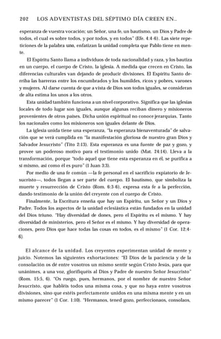 202 ♦ LOS ADVENTISTAS DEL SÉPTIMO DÍA CREEN EN..
esperanza de vuestra vocación; un Señor, una fe, un bautismo, un Dios y Padre de
todos, el cual es sobre todos, y por todos, y en todos” (Efe. 4:4-6). Las siete repe­
ticiones de la palabra uno, enfatizan la unidad completa que Pablo tiene en men­
te.
El Espíritu Santo llama a individuos de toda nacionalidad y raza, y los bautiza
en un cuerpo, el cuerpo de Cristo, la iglesia. A medida que crecen en Cristo, las
diferencias culturales van dejando de producir divisiones. El Espíritu Santo de­
rriba las barreras entre los encumbrados y los humildes, ricos y pobres, varones
y mujeres. Al darse cuenta de que a vista de Dios son todos iguales, se consideran
de alta estima los unos a los otros.
Esta unidad también funciona a un nivel corporativo. Significa que las iglesias
locales de todo lugar son iguales, aunque algunas reciban dinero y misioneros
provenientes de otros países. Dicha unión espiritual no conoce jerarquías. Tanto
los nacionales como los misioneros son iguales delante de Dios.
La iglesia unida tiene una esperanza, “la esperanza bienaventurada” de salva­
ción que se verá cumplida en “la manifestación gloriosa de nuestro gran Dios y
Salvador Jesucristo” (Tito 2:13). Esta esperanza es una fuente de paz y gozo, y
provee un poderoso motivo para el testimonio unido (Mat. 24:14). Lleva a la
transformación, porque “todo aquel que tiene esta esperanza en él, se purifica a
sí mismo, así como él es puro” (1 Juan 3:3).
Por medio de una fe común —la fe personal en el sacrificio expiatorio de Je­
sucristo—, todos llegan a ser parte del cuerpo. El bautismo, que simboliza la
muerte y resurrección de Cristo (Rom. 6:3-6), expresa esta fe a la perfección,
dando testimonio de la unión del creyente con el cuerpo de Cristo.
Finalmente, la Escritura enseña que hay un Espíritu, un Señor y un Dios y
Padre. Todos los aspectos de la unidad eclesiástica están fundados en la unidad
del Dios triuno. “Hay diversidad de dones, pero el Espíritu es el mismo. Y hay
diversidad de ministerios, pero el Señor es el mismo. Y hay diversidad de opera­
ciones, pero Dios que hace todas las cosas en todos, es el mismo” (1 Cor. 12:4-
6).
El alcance de la unidad. Los creyentes experimentan unidad de mente y
juicio. Notemos las siguientes exhortaciones: “El Dios de la paciencia y de la
consolación os dé entre vosotros un mismo sentir según Cristo Jesús, para que
unánimes, a una voz, glorifiquéis al Dios y Padre de nuestro Señor Jesucristo”
(Rom. 15:5, 6). “Os ruego, pues, hermanos, por el nombre de nuestro Señor
Jesucristo, que habléis todos una misma cosa, y que no haya entre vosotros
divisiones, sino que estéis perfectamente unidos en una misma mente y en un
mismo parecer” (1 Cor. 1:10). “Hermanos, tened gozo, perfeccionaos, consolaos,
 