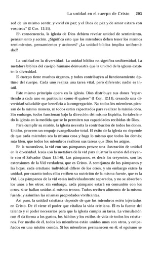 La unidad en el cuerpo de Cristo ♦ 203
sed de un mismo sentir, y vivid en paz; y el Dios de paz y de amor estará con
vosotros” (2 Cor. 13:11).
En consecuencia, la iglesia de Dios debiera revelar unidad de sentimiento,
pensamiento y acción. ¿Significa esto que los miembros deben tener los mismos
sentimientos, pensamientos y acciones? ¿La unidad bíblica implica uniformi­
dad?
La unidad en la diversidad. La unidad bíblica no significa uniformidad. La
metáfora bíblica del cuerpo humano demuestra que la unidad de la iglesia existe
en la diversidad.
El cuerpo tiene muchos órganos, y todos contribuyen al funcionamiento óp­
timo del cuerpo. Cada uno realiza una tarea vital, pero diferente; nadie es in­
útil.
Este mismo principio opera en la iglesia. Dios distribuye sus dones “repar­
tiendo a cada uno en particular como él quiere” (1 Cor. 12:11), creando una di­
versidad saludable que beneficia a la congregación. No todos los miembros pien­
san de la misma manera, ni todos están capacitados para realizar la misma obra.
Sin embargo, todos funcionan bajo la dirección del mismo Espíritu, fortalecien­
do la iglesia en la medida que se lo permiten sus capacidades recibidas de Dios.
Para cumplir su misión, la iglesia necesita la contribución de todos los dones.
Unidos, proveen un empuje evangelizador total. El éxito de la iglesia no depende
de que cada miembro sea la misma cosa y haga lo mismo que todos los demás;
más bien, que todos los miembros realicen sus tareas que Dios les asigne.
En la naturaleza, la vid con sus pámpanos provee una ilustración de unidad
en la diversidad. Jesús usó la metáfora de la vid para ilustrar la unión del creyen­
te con el Salvador (Juan 15:1-6). Los pámpanos, es decir los creyentes, son las
extensiones de la Vid verdadera, que es Cristo. A semejanza de los pámpanos y
las hojas, cada cristiano individual difiere de los otros, y sin embargo existe la
unidad, por cuanto todos ellos reciben su nutrición de la misma fuente, que es la
Vid. Los pámpanos de la vid están individualmente separados, y no se absorben
los unos a los otros; sin embargo, cada pámpano estará en comunión con los
otros, si se hallan unidos al mismo tronco. Todos reciben alimento de la misma
fuente, y asimilan las mismas propiedades vivificantes.
Así pues, la unidad cristiana depende de que los miembros estén injertados
en Cristo. De él viene el poder que vitaliza la vida cristiana. Él es la fuente del
talento y el poder necesarios para que la iglesia cumpla su tarea. La vinculación
con él da forma a los gustos, los hábitos y los estilos de vida de todos los cristia­
nos. Por medio de él, todos los miembros están unidos unos con otros, y empe­
ñados en una misión común. Si los miembros permanecen en él, el egoísmo se
 