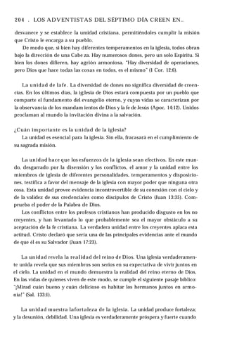 204 . LOS ADVENTISTAS DEL SÉPTIMO DÍA CREEN EN..
desvanece y se establece la umidad cristiana, permitiéndoles cumplir la misión
que Cristo le encarga a su pueblo.
De modo que, si bien hay diferentes temperamentos en la iglesia, todos obran
bajo la dirección de una Cabe za. Hay numerosos dones, pero un solo Espíritu. Si
bien los dones difieren, hay agrión armoniosa. “Hay diversidad de operaciones,
pero Dios que hace todas las cosas en todos, es el mismo” (1 Cor. 12:6).
La unidad de lafe. La diversidad de dones no significa diversidad de creen­
cias. En los últimos días, la ig;lesia de Dios estará compuesta por un pueblo que
comparte el fundamento del evangelio eterno, y cuyas vidas se caracterizan por
la observancia de los mandam ientos de Dios y la fe de Jesús (Apoc. 14:12). Unidos
proclaman al mundo la invitación divina a la salvación.
¿Cuán importante es la unidad de la iglesia?
La unidad es esencial para la iglesia. Sin ella, fracasará en el cumplimiento de
su sagrada misión.
La unidad hace que los esfuerzos de la iglesia sean efectivos. En este mun­
do, desgarrado por la disensión y los conflictos, el amor y la unidad entre los
miembros de iglesia de diferentes personalidades, temperamentos y disposicio­
nes, testifica a favor del mensaje de la iglesia con mayor poder que ninguna otra
cosa. Esta unidad provee evidencia incontrovertible de su conexión con el cielo y
de la validez de sus credenciales como discípulos de Cristo (Juan 13:35). Com­
prueba el poder de la Palabra de Dios.
Los conflictos entre los profesos cristianos han producido disgusto en los no
creyentes, y han levantado lo que probablemente sea el mayor obstáculo a su
aceptación de la fe cristiana. La verdadera unidad entre los creyentes aplaca esta
actitud. Cristo declaró que sería una de las principales evidencias ante el mundo
de que él es su Salvador (Juan 17:23).
La unidad revela la realidad del reino de Dios. Una iglesia verdaderamen­
te unida revela que sus miembros son serios en su expectativa de vivir juntos en
el cielo. La unidad en el mundo demuestra la realidad del reino eterno de Dios.
En las vidas de quienes viven de este modo, se cumple el siguiente pasaje bíblico:
“¡Mirad cuán bueno y cuán delicioso es habitar los hermanos juntos en armo­
nía!” (Sal. 133:1).
La unidad muestra lafortaleza de la iglesia. La unidad produce fortaleza;
y la desunión, debilidad. Una iglesia es verdaderamente próspera y fuerte cuando
 