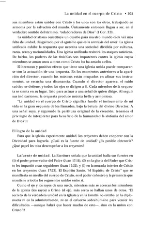 ___
sus miembros están unidos con Cristo y los unos con los otros, trabajando en
armonía por la salvación del mundo. Únicamente entonces llegan a ser, en el
verdadero sentido del término, “colaboradores de Dios” (1 Cor. 3:9).
La unidad cristiana constituye un desafío para nuestro mundo cada vez más
falto de unidad, desgarrado por el egoísmo que es la antítesis del amor. La iglesia
unificada exhibe la respuesta que necesita una sociedad dividida por culturas,
razas, sexos y nacionalidades. Una iglesia unificada resistirá los ataques satánicos.
De hecho, los poderes de las tinieblas son impotentes contra la iglesia cuyos
miembros se aman unos a otros como Cristo los ha amado a ellos.
El hermoso y positivo efecto que tiene una iglesia unida puede comparar­
se con la actuación de una orquesta. En los momentos anteriores a la apari­
ción del director, cuando los músicos están ocupados en afinar sus instru­
mentos, se escucha una disonancia. Cuando el director aparece, el ruido
caótico se detiene, y todos los ojos se dirigen a él. Cada miembro de la orques­
ta se sienta en su lugar, listo para actuar a una señal de quien dirige. Al seguir
sus indicaciones, la orquesta produce música bella y armoniosa.
“La unidad en el cuerpo de Cristo significa fundir el instrumento de mi
vida en la gran orquesta de los llamados, bajo la batuta del divino Director. A
una señal suya, y siguiendo la partitura original de la creación, tenemos el
privilegio de interpretar para beneficio de la humanidad la sinfonía del amor
de Dios”.1
El logro de la unidad
Para que la iglesia experimente unidad, los creyentes deben cooperar con la
Divinidad para lograrla. ¿Cuál es la fuente de unidad? ¿Es posible obtenerla?
¿Qué papel les toca desempeñar a los creyentes?
Lafuente de unidad. La Escritura señala que la unidad halla sus fuentes en
(1) el poder preservador del Padre (Juan 17:11), (2) en la gloria del Padre que Cris­
to les impartió a sus seguidores (Juan 17:22), y (3) en la morada interior de Cristo
en los creyentes (Juan 17:23). El Espíritu Santo, “el Espíritu de Cristo” que se
manifiesta en medio del cuerpo de Cristo, es el poder cohesivo y la presencia que
mantiene a todos los segmentos unidos entre sí.
Como el eje y los rayos de una rueda, mientras más se acercan los miembros
de la iglesia (los rayos) a Cristo (el eje), más cerca se hallan unos de otros. “El
secreto de la verdadera unidad en la iglesia y en la familia no estriba en la diplo­
macia ni en la administración, ni en el esfuerzo sobrehumano para vencer las
dificultades —aunque habrá que hacer mucho de esto—, sino en la unión con
Cristo”.2
La unidad en el cuerpo de Cristo • 205
 
