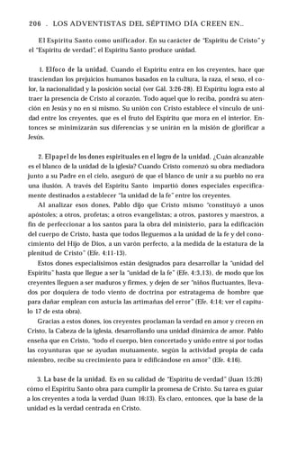 206 . LOS ADVENTISTAS DEL SÉPTIMO DÍA CREEN EN..
El Espíritu Santo como unificador. En su carácter de “Espíritu de Cristo”y
el “Espíritu de verdad”, el Espíritu Santo produce unidad.
1. Elfoco de la unidad. Cuando el Espíritu entra en los creyentes, hace que
trasciendan los prejuicios humanos basados en la cultura, la raza, el sexo, el co­
lor, la nacionalidad y la posición social (ver Gál. 3:26-28). El Espíritu logra esto al
traer la presencia de Cristo al corazón. Todo aquel que lo reciba, pondrá su aten­
ción en Jesús y no en sí mismo. Su unión con Cristo establece el vínculo de uni­
dad entre los creyentes, que es el fruto del Espíritu que mora en el interior. En­
tonces se minimizarán sus diferencias y se unirán en la misión de glorificar a
Jesús.
2. Elpapel de los dones espirituales en el logro de la unidad. ¿Cuán alcanzable
es el blanco de la unidad de la iglesia? Cuando Cristo comenzó su obra mediadora
junto a su Padre en el cielo, aseguró de que el blanco de unir a su pueblo no era
una ilusión. A través del Espíritu Santo impartió dones especiales específica­
mente destinados a establecer “la unidad de la fe” entre los creyentes.
Al analizar esos dones, Pablo dijo que Cristo mismo “constituyó a unos
apóstoles; a otros, profetas; a otros evangelistas; a otros, pastores y maestros, a
fin de perfeccionar a los santos para la obra del ministerio, para la edificación
del cuerpo de Cristo, hasta que todos lleguemos a la unidad de la fe y del cono­
cimiento del Hijo de Dios, a un varón perfecto, a la medida de la estatura de la
plenitud de Cristo” (Efe. 4:11-13).
Estos dones especialísimos están designados para desarrollar la “unidad del
Espíritu” hasta que llegue a ser la “unidad de la fe” (Efe. 4:3,13), de modo que los
creyentes lleguen a ser maduros y firmes, y dejen de ser “niños fluctuantes, lleva­
dos por doquiera de todo viento de doctrina por estratagema de hombre que
para dañar emplean con astucia las artimañas del error” (Efe. 4:14; ver el capítu­
lo 17 de esta obra).
Gracias a estos dones, ios creyentes proclaman la verdad en amor y crecen en
Cristo, la Cabeza de la iglesia, desarrollando una unidad dinámica de amor. Pablo
enseña que en Cristo, “todo el cuerpo, bien concertado y unido entre sí por todas
las coyunturas que se ayudan mutuamente, según la actividad propia de cada
miembro, recibe su crecimiento para ir edificándose en amor” (Efe. 4:16).
3. La base de la unidad. Es en su calidad de “Espíritu de verdad” (Juan 15:26)
cómo el Espíritu Santo obra para cumplir la promesa de Cristo. Su tarea es guiar
a los creyentes a toda la verdad (Juan 16:13). Es claro, entonces, que la base de la
unidad es la verdad centrada en Cristo.
 
