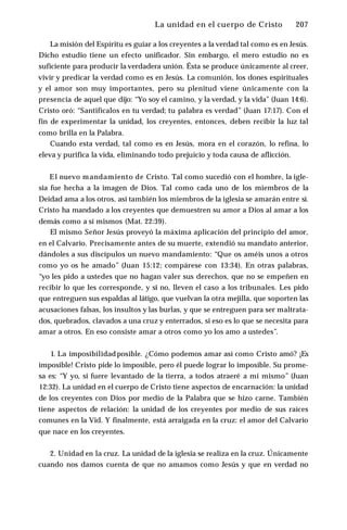 La unidad en el cuerpo de Cristo ♦ 207
La misión del Espíritu es guiar a los creyentes a la verdad tal como es en Jesús.
Dicho estudio tiene un efecto unificador. Sin embargo, el mero estudio no es
suficiente para producir la verdadera unión. Ésta se produce únicamente al creer,
vivir y predicar la verdad como es en Jesús. La comunión, los dones espirituales
y el amor son muy importantes, pero su plenitud viene únicamente con la
presencia de aquel que dijo: “Yo soy el camino, y la verdad, y la vida” (Juan 14:6).
Cristo oró: “Santifícalos en tu verdad; tu palabra es verdad” (Juan 17:17). Con el
fin de experimentar la unidad, los creyentes, entonces, deben recibir la luz tal
como brilla en la Palabra.
Cuando esta verdad, tal como es en Jesús, mora en el corazón, lo refina, lo
eleva y purifica la vida, eliminando todo prejuicio y toda causa de aflicción.
El nuevo mandamiento de Cristo. Tal como sucedió con el hombre, la igle­
sia fue hecha a la imagen de Dios. Tal como cada uno de los miembros de la
Deidad ama a los otros, así también los miembros de la iglesia se amarán entre sí.
Cristo ha mandado a los creyentes que demuestren su amor a Dios al amar a los
demás como a sí mismos (Mat. 22:39).
El mismo Señor Jesús proveyó la máxima aplicación del principio del amor,
en el Calvario. Precisamente antes de su muerte, extendió su mandato anterior,
dándoles a sus discípulos un nuevo mandamiento: “Que os améis unos a otros
como yo os he amado” (Juan 15:12; compárese con 13:34). En otras palabras,
“yo les pido a ustedes que no hagan valer sus derechos, que no se empeñen en
recibir lo que les corresponde, y si no, lleven el caso a los tribunales. Les pido
que entreguen sus espaldas al látigo, que vuelvan la otra mejilla, que soporten las
acusaciones falsas, los insultos y las burlas, y que se entreguen para ser maltrata­
dos, quebrados, clavados a una cruz y enterrados, si eso es lo que se necesita para
amar a otros. En eso consiste amar a otros como yo los amo a ustedes”.
1. La imposibilidad posible. ¿Cómo podemos amar así como Cristo amó? ¡Es
imposible! Cristo pide lo imposible, pero él puede lograr lo imposible. Su prome­
sa es: “Y yo, si fuere levantado de la tierra, a todos atraeré a mí mismo” (Juan
12:32). La unidad en el cuerpo de Cristo tiene aspectos de encarnación: la unidad
de los creyentes con Dios por medio de la Palabra que se hizo carne. También
tiene aspectos de relación: la unidad de los creyentes por medio de sus raíces
comunes en la Vid. Y finalmente, está arraigada en la cruz: el amor del Calvario
que nace en los creyentes.
2. Unidad en la cruz. La unidad de la iglesia se realiza en la cruz. Únicamente
cuando nos damos cuenta de que no amamos como Jesús y que en verdad no
 