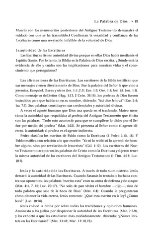 La Palabra de Dios • 19
Muerto con los manuscritos posteriores del Antiguo Testamento demuestra el
<uidado con que se ha trasmitido.4 Confirman la veracidad y confianza de las
l'.scrituras como una revelación infalible de la voluntad de Dios.
l a autoridad de las Escrituras
Las Escrituras tienen autoridad divina porque en ellas Dios habla mediante el
I spíritu Santo. Por lo tanto, la Biblia es la Palabra de Dios escrita. ¿Dónde está la
evidencia de ello y cuáles son las implicaciones para nuestras vidas y el cono­
cimiento que perseguimos?
Las afirmaciones de las Escrituras. Los escritores de la Biblia testifican que
sus mensajes vienen directamente de Dios. Fue la palabra del Señor la que vino a
jeremías, Ezequiel, Oseas y otros (Jer. 1:1,2,9; Eze. 1:3; Ose. 1:1; Joel 1:1; Jon. 1:1).
Como mensajeros del Señor (Hag. 1:13; 2 Crón. 36:16), los profetas de Dios fueron
instruidos para que hablaran en su nombre, diciendo: “Así dice Jehová” (Eze. 2:4;
Isa. 7:7). Sus palabras constituyen sus credenciales y autoridad divinas.
A veces el agente humano que Dios usa queda en el trasfondo. Mateo men­
ciona la autoridad que respaldaba al profeta del Antiguo Testamento que él cita
con las palabras: “Todo esto aconteció para que se cumpliese lo dicho por el Se­
ñor por medio del profeta” (Mat. 1:22). Se presenta al Señor como el agente di­
recto, la autoridad; el profeta es el agente indirecto.
Pedro clasifica los escritos de Pablo como la Escritura (2 Pedro 3:15, 16). Y
Pablo testifica con relación a lo que escribe: “Yo ni lo recibí ni lo aprendí de hom­
bre alguno, sino por revelación de Jesucristo” (Gál. 1:12). Los escritores del Nue­
vo Testamento aceptaron las palabras de Cristo como la Escritura y dijeron tener
la misma autoridad de los escritores del Antiguo Testamento (1 Tim. 5:18; Luc.
10:7).
Jesús y la autoridad de las Escrituras. A través de todo su ministerio, Jesús
destacó la autoridad de las Escrituras. Cuando Satanás lo tentaba o luchaba con­
tra sus oponentes, las palabras “escrito está”eran su arma de defensa y de ataque
(Mat. 4:4, 7, 10; Luc. 20:17). “No solo de pan vivirá el hombre —dijo—, sino de
toda palabra que sale de la boca de Dios” (Mat. 4:4). Cuando le preguntaron
cómo obtener la vida eterna, Jesús contestó: “¿Qué está escrito en la ley? ¿Cómo
lees?” (Luc. 10:26).
Jesús colocó la Biblia por sobre todas las tradiciones y opiniones humanas.
Amonestó a los judíos por despreciar la autoridad de las Escrituras (Mar. 7:7-9),
y los exhortó a que las estudiaran más cuidadosamente, diciendo: “¿Nunca leis­
teis en las Escrituras?” (Mat. 21:42; Mar. 12:10,26).
 