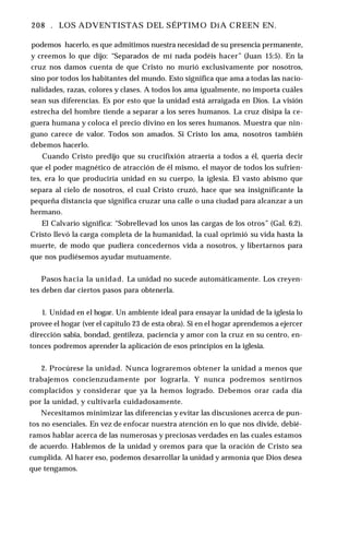208 . LOS ADVENTISTAS DEL SÉPTIMO DíA CREEN EN.
podemos hacerlo, es que admitimos nuestra necesidad de su presencia permanente,
y creemos lo que dijo: “Separados de mí nada podéis hacer” (Juan 15:5). En la
cruz nos damos cuenta de que Cristo no murió exclusivamente por nosotros,
sino por todos los habitantes del mundo. Esto significa que ama a todas las nacio­
nalidades, razas, colores y clases. A todos los ama igualmente, no importa cuáles
sean sus diferencias. Es por esto que la unidad está arraigada en Dios. La visión
estrecha del hombre tiende a separar a los seres humanos. La cruz disipa la ce­
guera humana y coloca el precio divino en los seres humanos. Muestra que nin­
guno carece de valor. Todos son amados. Si Cristo los ama, nosotros también
debemos hacerlo.
Cuando Cristo predijo que su crucifixión atraería a todos a él, quería decir
que el poder magnético de atracción de él mismo, el mayor de todos los sufrien­
tes, era lo que produciría unidad en su cuerpo, la iglesia. El vasto abismo que
separa al cielo de nosotros, el cual Cristo cruzó, hace que sea insignificante la
pequeña distancia que significa cruzar una calle o una ciudad para alcanzar a un
hermano.
El Calvario significa: “Sobrellevad los unos las cargas de los otros” (Gal. 6:2).
Cristo llevó la carga completa de la humanidad, la cual oprimió su vida hasta la
muerte, de modo que pudiera concedernos vida a nosotros, y libertarnos para
que nos pudiésemos ayudar mutuamente.
Pasos hacia la unidad. La unidad no sucede automáticamente. Los creyen­
tes deben dar ciertos pasos para obtenerla.
1. Unidad en el hogar. Un ambiente ideal para ensayar la unidad de la iglesia lo
provee el hogar (ver el capítulo 23 de esta obra). Si en el hogar aprendemos a ejercer
dirección sabia, bondad, gentileza, paciencia y amor con la cruz en su centro, en­
tonces podremos aprender la aplicación de esos principios en la iglesia.
2. Procúrese la unidad. Nunca lograremos obtener la unidad a menos que
trabajemos concienzudamente por lograrla. Y nunca podremos sentirnos
complacidos y considerar que ya la hemos logrado. Debemos orar cada día
por la unidad, y cultivarla cuidadosamente.
Necesitamos minimizar las diferencias y evitar las discusiones acerca de pun­
tos no esenciales. En vez de enfocar nuestra atención en lo que nos divide, debié­
ramos hablar acerca de las numerosas y preciosas verdades en las cuales estamos
de acuerdo. Hablemos de la unidad y oremos para que la oración de Cristo sea
cumplida. Al hacer eso, podemos desarrollar la unidad y armonía que Dios desea
que tengamos.
 