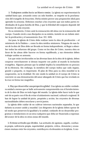 La unidad en el cuerpo de Cristo ♦ 209
3. Trabajemos unidos hacia un blanco común. La iglesia no experimentará la
unidad hasta que, actuando como un solo hombre, se empeñe en la proclama­
ción del evangelio de Jesucristo. Dicha misión provee una preparación ideal para
aprender la armonía. Debemos enseñar a los creyentes que son todos partes in­
dividuales de la gran familia de Dios, y que la felicidad del conjunto depende del
bienestar de cada creyente.
En su ministerio, Cristo unió la restauración del alma con la restauración del
cuerpo. Cuando envió a sus discípulos en su misión, insistió en un énfasis simi­
lar: la predicación y el saneamiento (Luc. 9:2; 10:9).
Así pues, la iglesia de Cristo debe realizar tanto la obra de predicación —el
ministerio de la Palabra—, como la obra médica misionera. Ninguna de esas fa­
ses de la obra de Dios debe ser llevada en forma independiente, ni llegar a absor­
ber todos los esfuerzos del grupo. Como en los días de Cristo, nuestra obra en
favor de las almas debe hacerse en forma equilibrada, y sus elementos deben
trabajar unidos en armonía.
Los que están involucrados en las diversas fases de la obra de la iglesia, deben
cooperar estrechamente si desean impartir con poder al mundo la invitación
evangélica. Algunos piensan que la unidad implica la consolidación en procura
de la eficiencia. Sin embargo, la metáfora del cuerpo indica que cada órgano,
grande o pequeño, es importante. El plan de Dios para su obra mundial es la
cooperación, no la rivalidad. De este modo la unidad en el cuerpo de Cristo se
convierte en una demostración del amor abnegado de Cristo que fue revelado en
la cruz en forma tan magnífica.
4. Hay que desarrollar una perspectiva global. Una iglesia no exhibe verdade­
ra unidad a menos que se halle activamente comprometida con el fortalecimien­
to de la obra de Dios en todo lugar del mundo. La iglesia debe hacer todo lo que
esté de su parte con el fin de evitar el aislamiento nacional, cultural o regional. Si
han de lograr la unidad de juicio, propósito y acción, los creyentes de diversas
nacionalidades deben mezclarse y servir juntos.
La iglesia debe cuidar de no cultivar intereses nacionales separados, lo que
dañaría su avance unido y mundial. Los dirigentes de la iglesia deben operar de
tal modo que preserven la igualdad y la unidad, cuidando de no desarrollar pro­
gramas o instalaciones en un área cualquiera que deba ser financiada a expensas
del avance de la obra en otras zonas del mundo.
5. Evítense actitudes que dividen. Las actitudes de egoísmo, orgullo, confian­
za propia, suficiencia propia, superioridad, prejuicio, crítica, denuncias y acusa­
ciones mutuas entre los creyentes, contribuyen a la desunión en la iglesia. A me­
 