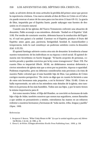 210 ♦ LOS ADVENTISTAS DEL SÉPTIMO DÍA CREEN EN..
nudo, se advierte detrás de estas actitudes la pérdida del primer amor que provee
la experiencia cristiana. Una nueva mirada al don de Dios en Cristo en el Calva­
rio puede renovar el amor de los unos para con los otros (1 Juan 4:9-11). La gracia
de Dios, impartida por el Espíritu Santo, puede subyugar esas fuentes de des­
unión en el corazón natural.
Cuando una de las iglesias del Nuevo Testamento enfrentó una situación de
desunión, Pablo aconsejó a sus miembros, diciendo: “
Andad en el Espíritu” (Gál.
5:16). Por medio de constante oración, debemos buscar la conducción del Espíri­
tu, el cual nos guiará a la unidad. Caminar en el Espíritu produce el fruto del
Espíritu: amor, gozo, paz, paciencia, benignidad, bondad, fe, mansedumbre y
temperancia, todo lo cual constituye un poderoso antídoto contra la desunión
(Gál. 5:22,23).
El apóstol Santiago advierte contra otra raíz de desunión: la tendencia a basar
nuestro tratamiento de los individuos en su riqueza o nivel social. El apóstol de­
nuncia este favoritismo en fuerte lenguaje: “Si hacéis acepción de personas, co­
metéis pecado y quedáis convictos por la ley como transgresores” (Sant. 2:9). Por
cuanto Dios es imparcial (Hech. 10:34), no debiéramos mostrar deferencia a
ciertos miembros de iglesia más que a otros por su posición, riqueza o capacidad.
Podemos respetarlos, pero no debemos considerarlos más preciosos a la vista de
nuestro Padre celestial que el más humilde hijo de Dios. Las palabras de Cristo
corrigen nuestra perspectiva: “De cierto os digo que en cuanto lo hicisteis a uno
de estos mis hermanos más pequeños, a mí lo hicisteis” (Mat. 25:40). Cristo se
halla representado, no solo en los miembros más dotados de la iglesia, sino tam­
bién en la persona de los más humildes. Todos son sus hijos, y por lo tanto tienen
la misma importancia para él.
Así como nuestro Señor, el Hijo del Hombre, se convirtió en hermano de todo
hijo e hija de Adán, también nosotros que somos sus seguidores, somos llamados
a que unidos en pensamiento y misión, extendamos las manos en un esfuerzo
redentor a nuestros hermanos y hermanas de “toda nación, tribu, lengua y pueblo”
(Apoc. 14:6).
Referencias
1. Benjamín F. Reaves, “What Unity Means to Me" [Lo que la unidad significa para mí] Adven­
tist Review, 4 de die. de 1986, p. 20.
2. Elena G. de White, El hogar adventista (Pacific Press Publishing Assn., 1959), p. 158.
 