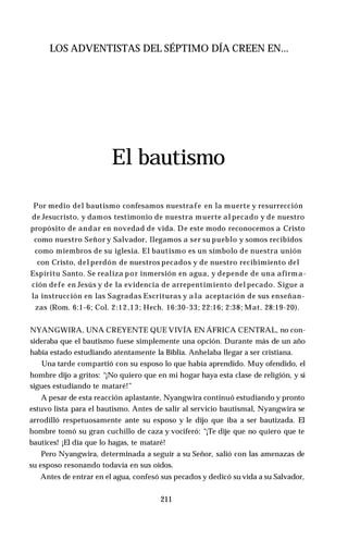 LOS ADVENTISTAS DEL SÉPTIMO DÍA CREEN EN...
El bautismo
Por medio del bautismo confesamos nuestrafe en la muerte y resurrección
de Jesucristo, y damos testimonio de nuestra muerte al pecado y de nuestro
propósito de andar en novedad de vida. De este modo reconocemos a Cristo
como nuestro Señor y Salvador, llegamos a ser su pueblo y somos recibidos
como miembros de su iglesia. El bautismo es un símbolo de nuestra unión
con Cristo, del perdón de nuestros pecados y de nuestro recibimiento del
Espíritu Santo. Se realiza por inmersión en agua, y depende de una afirma­
ción defe en Jesús y de la evidencia de arrepentimiento del pecado. Sigue a
la instrucción en las Sagradas Escrituras y a la aceptación de sus enseñan­
zas (Rom. 6:1-6; Col. 2:12,13; Hech. 16:30-33; 22:16; 2:38; Mat. 28:19-20).
NYANGWIRA, UNA CREYENTE QUE VIVÍA EN ÁFRICA CENTRAL, no con­
sideraba que el bautismo fuese simplemente una opción. Durante más de un año
había estado estudiando atentamente la Biblia. Anhelaba llegar a ser cristiana.
Una tarde compartió con su esposo lo que había aprendido. Muy ofendido, el
hombre dijo a gritos: “¡No quiero que en mi hogar haya esta clase de religión, y si
sigues estudiando te mataré!”
A pesar de esta reacción aplastante, Nyangwira continuó estudiando y pronto
estuvo lista para el bautismo. Antes de salir al servicio bautismal, Nyangwira se
arrodilló respetuosamente ante su esposo y le dijo que iba a ser bautizada. El
hombre tomó su gran cuchillo de caza y vociferó: “¡Te dije que no quiero que te
bautices! ¡El día que lo hagas, te mataré!
Pero Nyangwira, determinada a seguir a su Señor, salió con las amenazas de
su esposo resonando todavía en sus oídos.
Antes de entrar en el agua, confesó sus pecados y dedicó su vida a su Salvador,
211
 
