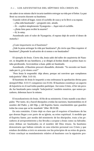 >
 > . I.OS ADVENTISTAS DEL SÉPTIM O DÍA CREEN EN.
sin saber si ese mismo día le tocaría también entregar su vida por el Señor. La paz
llenó su corazón durante su bautismo.
Cuando volvió al hogar, tomó el cuchillo de caza y se lo llevó a su esposo.
—¿Has sido bautizada? —preguntó este, airado.
—Sí —replicó simplemente Nyangwira—. Aquí está el cuchillo.
—¿Estás lista para recibir la muerte?
—Sí, lo estoy.
Asombrado ante el valor de Nyangwira, el esposo dejó de sentir el deseo de
matarla.1
¿Cuán importante es el bautismo?
¿Vale la pena arriesgar la vida por bautizarse? ¿Es cierto que Dios requiere el
bautismo? ¿Depende la salvación de si somos o no bautizados?
El ejemplo de Jesús. Cierto día, Jesús salió del taller de carpintería de Naza-
ret, se despidió de sus familiares, y se dirigió al Jordán donde su primo Juan es­
taba predicando. Acercándose a Juan, pidió ser bautizado.
Asombrado, el Bautista procuró disuadirlo, diciendo: “Yo necesito ser bauti­
zado por ti, ¿y tú vienes a mí?”
“Pero Jesús le respondió: deja ahora, porque así conviene que cumplamos
toda justicia” (Mat. 3:13-15).
El bautismo de Jesús le impartió a esta ordenanza la aprobación divina para
siempre2 (Mat. 3:13-17; compárese con 21:25). El bautismo constituye un aspecto
de la justicia en el cual todos pueden participar. Así como Cristo, el Ser sin peca­
do, fue bautizado para cumplir “toda justicia”, también nosotros, que somos pe­
cadores, debemos hacer lo mismo.
El mandamiento de Jesús. Al fin de su ministerio, Cristo mandó a sus discí­
pulos: “Por tanto, id, y haced discípulos a todas las naciones, bautizándolos en el
nombre del Padre, y del Hijo, y del Espíritu Santo; enseñándoles que guarden
todas las cosas que os he mandado” (Mat. 28:19-20).
En esta comisión, Cristo dejó en claro que él requiere el bautismo de los
que desean llegar a ser parte de su iglesia, su reino espiritual. A medida que
el Espíritu Santo, por medio del ministerio de los discípulos, traía a los pe­
cadores al arrepentimiento y los llevaba a aceptar a Jesús como su Salvador,
estos debían ser bautizados en el nombre del Dios triuno. Su bautismo
demostraría que habían entrado en una relación personal con Cristo y que
estaban decididos a vivir en armonía con los principios de su reino de gracia.
Cristo concluyó su mandamiento relativo al bautismo con la siguiente pro­
 