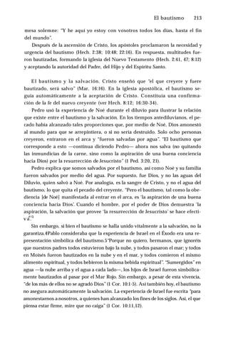 El bautismo ♦ 213
mesa solemne: “Y he aquí yo estoy con vosotros todos los días, hasta el fin
del mundo”.
Después de la ascensión de Cristo, los apóstoles proclamaron la necesidad y
urgencia del bautismo (Hech. 2:38; 10:48; 22:16). En respuesta, multitudes fue­
ron bautizadas, formando la iglesia del Nuevo Testamento (Hech. 2:41, 47; 8:12)
y aceptando la autoridad del Padre, del Hijo y del Espíritu Santo.
El bautismo y la salvación. Cristo enseñó que “el que creyere y fuere
bautizado, será salvo” (Mar. 16:16). En la iglesia apostólica, el bautismo se­
guía automáticamente a la aceptación de Cristo. Constituía una confirma­
ción de la fe del nuevo creyente (ver Hech. 8:12; 16:30-34).
Pedro usó la experiencia de Noé durante el diluvio para ilustrar la relación
que existe entre el bautismo y la salvación. En los tiempos antediluvianos, el pe­
cado había alcanzado tales proporciones que, por medio de Noé, Dios amonestó
al mundo para que se arrepintiera, o si no sería destruido. Solo ocho personas
creyeron, entraron en el arca y “fueron salvadas por agua”. “El bautismo que
corresponde a esto —continua diciendo Pedro— ahora nos salva (no quitando
las inmundicias de la carne, sino como la aspiración de una buena conciencia
hacia Dios) por la resurrección de Jesucristo” (1 Ped. 3:20, 21).
Pedro explica que somos salvados por el bautismo, así como Noé y su familia
fueron salvados por medio del agua. Por supuesto, fue Dios, y no las aguas del
Diluvio, quien salvó a Noé. Por analogía, es la sangre de Cristo, y no el agua del
bautismo, lo que quita el pecado del creyente. “Pero el bautismo, tal como la obe­
diencia [de Noé] manifestada al entrar en el arca, es ‘la aspiración de una buena
conciencia hacia Dios’. Cuando el hombre, por el poder de Dios demuestra ‘la
aspiración, la salvación que provee ‘la resurrección de Jesucristo’ se hace efecti-
n q
v a .
Sin embargo, si bien el bautismo se halla unido vitalmente a la salvación, no la
garantiza.4Pablo consideraba que la experiencia de Israel en el Éxodo era una re­
presentación simbólica del bautismo.5“Porque no quiero, hermanos, que ignoréis
que nuestros padres todos estuvieron bajo la nube, y todos pasaron el mar; y todos
en Moisés fueron bautizados en la nube y en el mar, y todos comieron el mismo
alimento espiritual, y todos bebieron la misma bebida espiritual”. “Sumergidos”en
agua —la nube arriba y el agua a cada lado—, los hijos de Israel fueron simbólica­
mente bautizados al pasar por el Mar Rojo. Sin embargo, a pesar de esta vivencia,
“de los más de ellos no se agradó Dios”(1 Cor. 10:1-5). Así también hoy, el bautismo
no asegura automáticamente la salvación. La experiencia de Israel fue escrita “para
amonestarnos a nosotros, a quienes han alcanzado los fines de los siglos. Así, el que
piensa estar firme, mire que no caiga” (1 Cor. 10:11,12).
 