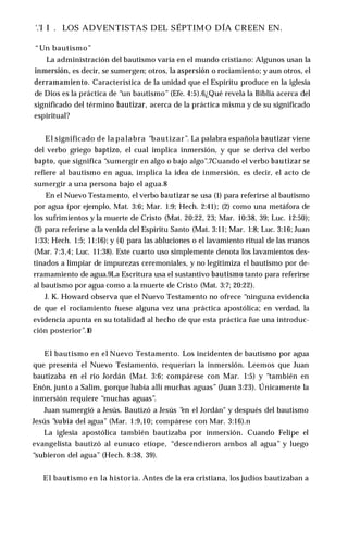 '.'I I . LOS ADVENTISTAS DEL SÉPTIMO DÍA CREEN EN.
“Un bautismo”
La administración del bautismo varía en el mundo cristiano: Algunos usan la
inmersión, es decir, se sumergen; otros, la aspersión o rociamiento; y aun otros, el
derramamiento. Característica de la unidad que el Espíritu produce en la iglesia
de Dios es la práctica de “un bautismo” (Efe. 4:5).6¿Qué revela la Biblia acerca del
significado del término bautizar, acerca de la práctica misma y de su significado
espiritual?
El significado de la palabra “bautizar”. La palabra española bautizar viene
del verbo griego baptizo, el cual implica inmersión, y que se deriva del verbo
bapto, que significa “sumergir en algo o bajo algo”.7Cuando el verbo bautizar se
refiere al bautismo en agua, implica la idea de inmersión, es decir, el acto de
sumergir a una persona bajo el agua.8
En el Nuevo Testamento, el verbo bautizar se usa (1) para referirse al bautismo
por agua (por ejemplo, Mat. 3:6; Mar. 1:9; Hech. 2:41); (2) como una metáfora de
los sufrimientos y la muerte de Cristo (Mat. 20:22, 23; Mar. 10:38, 39; Luc. 12:50);
(3) para referirse a la venida del Espíritu Santo (Mat. 3:11; Mar. 1:8; Luc. 3:16; Juan
1:33; Hech. 1:5; 11:16); y (4) para las abluciones o el lavamiento ritual de las manos
(Mar. 7:3,4; Luc. 11:38). Este cuarto uso simplemente denota los lavamientos des­
tinados a limpiar de impurezas ceremoniales, y no legitimiza el bautismo por de­
rramamiento de agua.9La Escritura usa el sustantivo bautismo tanto para referirse
al bautismo por agua como a la muerte de Cristo (Mat. 3:7; 20:22).
J. K. Howard observa que el Nuevo Testamento no ofrece “ninguna evidencia
de que el rociamiento fuese alguna vez una práctica apostólica; en verdad, la
evidencia apunta en su totalidad al hecho de que esta práctica fue una introduc­
ción posterior”.1
0
El bautismo en el Nuevo Testamento. Los incidentes de bautismo por agua
que presenta el Nuevo Testamento, requerían la inmersión. Leemos que Juan
bautizaba en el río Jordán (Mat. 3:6; compárese con Mar. 1:5) y “también en
Enón, junto a Salim, porque había allí muchas aguas” (Juan 3:23). Únicamente la
inmersión requiere “muchas aguas”.
Juan sumergió a Jesús. Bautizó a Jesús “
en el Jordán" y después del bautismo
Jesús “
subía del agua” (Mar. 1:9,10; compárese con Mar. 3:16).n
La iglesia apostólica también bautizaba por inmersión. Cuando Felipe el
evangelista bautizó al eunuco etíope, “descendieron ambos al agua” y luego
“subieron del agua” (Hech. 8:38, 39).
El bautismo en la historia. Antes de la era cristiana, los judíos bautizaban a
 