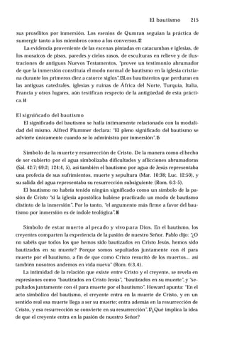 El bautismo ♦ 215
sus prosélitos por inmersión. Los esenios de Qumran seguían la práctica de
sumergir tanto a los miembros como a los conversos.1
2
La evidencia proveniente de las escenas pintadas en catacumbas e iglesias, de
los mosaicos de pisos, paredes y cielos rasos, de esculturas en relieve y de ilus­
traciones de antiguos Nuevos Testamentos, “provee un testimonio abrumador
de que la inmersión constituía el modo normal de bautismo en la iglesia cristia­
na durante los primeros diez a catorce siglos”.13Los bautisterios que perduran en
las antiguas catedrales, iglesias y ruinas de África del Norte, Turquía, Italia,
Francia y otros lugares, aún testifican respecto de la antigüedad de esta prácti­
ca.1
4
El signiñcado del bautismo
El significado del bautismo se halla íntimamente relacionado con la modali­
dad del mismo. Alfred Plummer declara: “El pleno significado del bautismo se
advierte únicamente cuando se lo administra por inmersión”.1
5
Símbolo de la muerte y resurrección de Cristo. De la manera como el hecho
de ser cubierto por el agua simbolizaba dificultades y aflicciones abrumadoras
(Sal. 42:7; 69:2; 124:4, 5), así también el bautismo por agua de Jesús representaba
una profecía de sus sufrimientos, muerte y sepultura (Mar. 10:38; Luc. 12:50), y
su salida del agua representaba su resurrección subsiguiente (Rom. 6:3-5).
El bautismo no habría tenido ningún significado como un símbolo de la pa­
sión de Cristo “si la iglesia apostólica hubiese practicado un modo de bautismo
distinto de la inmersión”. Por lo tanto, “el argumento más firme a favor del bau­
tismo por inmersión es de índole teológica”.1
6
Símbolo de estar muerto al pecado y vivo para Dios. En el bautismo, los
creyentes comparten la experiencia de la pasión de nuestro Señor. Pablo dijo: “
¿O
no sabéis que todos los que hemos sido bautizados en Cristo Jesús, hemos sido
bautizados en su muerte? Porque somos sepultados juntamente con él para
muerte por el bautismo, a fin de que como Cristo resucitó de los muertos... así
también nosotros andemos en vida nueva” (Rom. 6:3,4).
La intimidad de la relación que existe entre Cristo y el creyente, se revela en
expresiones como “bautizados en Cristo Jesús”, “bautizados en su muerte”, y “se­
pultados juntamente con él para muerte por el bautismo”. Howard apunta: “En el
acto simbólico del bautismo, el creyente entra en la muerte de Cristo, y en un
sentido real esa muerte llega a ser su muerte; entra además en la resurrección de
Cristo, y esa resurrección se convierte en su resurrección”.1
7¿Qué implica la idea
de que el creyente entra en la pasión de nuestro Señor?
 