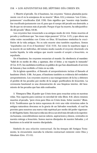 216 • LOS ADVENTISTAS DEL SÉPTIMO DÍA CREEN EN.
1. Muerte al pecado. En el bautismo, los creyentes “fuimos plantados junta­
mente con él en la semejanza de su muerte” (Rom. 6:5) y estamos “con Cristo...
juntamente” crucificados (Gál. 2:20). Esto significa que “nuestro viejo hombre
fue crucificado juntamente con él, para que el cuerpo del pecado sea destruido, a
fin de que no sirvamos más al pecado. Porque el que ha muerto, ha sido justifica­
do del pecado” (Rom. 6:6-8).
Los creyentes han renunciado a su antiguo modo de vivir. Están muertos al
pecado y confirman que “las cosas viejas pasaron” (2 Cor. 5:17), y que ahora sus
vidas están escondidas con Cristo en Dios. El bautismo simboliza la cruci­
fixión de la vida antigua. No es solo muerte sino también sepultura. Somos
“sepultados con él en el bautismo” (Col. 2:12). Así como la sepultura sigue a
la muerte de un individuo, del mismo modo cuando el creyente desciende a la
tumba líquida, la vida antigua que murió cuando el aceptó a Jesucristo, es
sepultada.
En el bautismo, los creyentes renuncian al mundo. En obediencia al mandato:
“Salid de en medio de ellos, y apartaos, dice el Señor, y no toquéis lo inmundo”
(2 Cor. 6:17), los candidatos testifican en público de que han abandonado el servicio
de Satanás y han recibido a Cristo en su vida.
En la iglesia apostólica, el llamado al arrepentimiento incluía el llamado al
bautismo (Hech. 2:38). Así pues, el bautismo también es evidencia del verdadero
arrepentimiento. Los creyentes mueren a sus transgresiones de la ley y obtienen
el perdón de los pecados por medio de la sangre purificadora de Jesucristo. La
ceremonia bautismal es una demostración de una limpieza interior, del lava­
miento de los pecados que han sido confesados.
2. Vivospara Dios. El poder que Cristo tiene para resucitar actúa en nuestras
vidas. Nos capacita para caminar en novedad de vida (Rom. 6:4); ahora estamos
muertos al pecado, “pero vivos para Dios en Cristo Jesús, Señor nuestro” (Rom.
6:11). Testificamos que la única esperanza de vivir una vida victoriosa sobre la
antigua naturaleza descansa en la gracia de un Salvador resucitado, el cual ha
provisto para nosotros una nueva vida espiritual por medio del poder vigorizan­
te del Espíritu Santo. Esta nueva vida nos eleva a un nivel más elevado en la experien­
cia humana, concediéndonos nuevos valores, aspiraciones y deseos, centrados en
nuestra entrega a Jesucristo. Somos nuevos discípulos de nuestro Salvador, y el
bautismo es la señal de nuestro discipulado.
Símbolo de una relación contractual. En los tiempos del Antiguo Testa­
mento, la circuncisión marcaba la relación contractual existente entre Dios y
Abraham (Gén. 17:1-11).
 