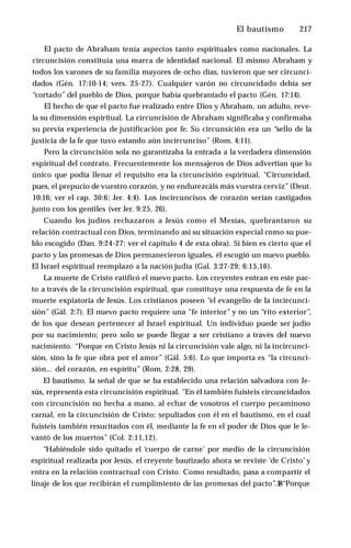 El bautismo ♦ 217
El pacto de Abraham tenía aspectos tanto espirituales como nacionales. La
circuncisión constituía una marca de identidad nacional. El mismo Abraham y
todos los varones de su familia mayores de ocho días, tuvieron que ser circunci­
dados (Gén. 17:10-14; vers. 25-27). Cualquier varón no circuncidado debía ser
“cortado” del pueblo de Dios, porque había quebrantado el pacto (Gén. 17:14).
El hecho de que el pacto fue realizado entre Dios y Abraham, un adulto, reve­
la su dimensión espiritual. La circuncisión de Abraham significaba y confirmaba
su previa experiencia de justificación por fe. Su circunsición era un “sello de la
justicia de la fe que tuvo estando aún incircunciso” (Rom. 4:11).
Pero la circuncisión sola no garantizaba la entrada a la verdadera dimensión
espiritual del contrato. Frecuentemente los mensajeros de Dios advertían que lo
único que podía llenar el requisito era la circuncisión espiritual. “Circuncidad,
pues, el prepucio de vuestro corazón, y no endurezcáis más vuestra cerviz” (Deut.
10:16; ver el cap. 30:6; Jer. 4:4). Los incircuncisos de corazón serían castigados
junto con los gentiles (ver Jer. 9:25, 26).
Cuando los judíos rechazaron a Jesús como el Mesías, quebrantaron su
relación contractual con Dios, terminando así su situación especial como su pue­
blo escogido (Dan. 9:24-27; ver el capítulo 4 de esta obra). Si bien es cierto que el
pacto y las promesas de Dios permanecieron iguales, él escogió un nuevo pueblo.
El Israel espiritual reemplazó a la nación judía (Gal. 3:27-29; 6:15,16).
La muerte de Cristo ratificó el nuevo pacto. Los creyentes entran en este pac­
to a través de la circuncisión espiritual, que constituye una respuesta de fe en la
muerte expiatoria de Jesús. Los cristianos poseen “el evangelio de la incircunci-
sión” (Gál. 2:7). El nuevo pacto requiere una “fe interior” y no un “rito exterior”,
de los que desean pertenecer al Israel espiritual. Un individuo puede ser judío
por su nacimiento; pero solo se puede llegar a ser cristiano a través del nuevo
nacimiento. “Porque en Cristo Jesús ni la circuncisión vale algo, ni la incircunci-
sión, sino la fe que obra por el amor” (Gál. 5:6). Lo que importa es “la circunci­
sión... del corazón, en espíritu” (Rom. 2:28, 29).
El bautismo, la señal de que se ha establecido una relación salvadora con Je­
sús, representa esta circuncisión espiritual. “En él también fuisteis circuncidados
con circuncisión no hecha a mano, al echar de vosotros el cuerpo pecaminoso
carnal, en la circuncisión de Cristo; sepultados con él en el bautismo, en el cual
fuisteis también resucitados con él, mediante la fe en el poder de Dios que le le­
vantó de los muertos” (Col. 2:11,12).
“Habiéndole sido quitado el ‘cuerpo de carne’ por medio de la circuncisión
espiritual realizada por Jesús, el creyente bautizado ahora se reviste 'de Cristo’ y
entra en la relación contractual con Cristo. Como resultado, pasa a compartir el
linaje de los que recibirán el cumplimiento de las promesas del pacto”.1
8“Porque
 