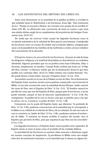 20 . LOS ADVENTISTAS DEL SÉPTIMO DÍA CREEN EN..
Jesús creía firmemente en la autoridad de la palabra profètica y revelaba lo
que señalaba hacia él. Refiriéndose a las Escrituras, Jesús dijo: “Dan testimonio
de mí”. “Porque si creyeseis a Moisés, me creeríais a mí, porque de mí escribió él”
(Juan 5:39, 46). La afirmación más convincente de Jesús en cuanto a que tenía
una misión divina surgió de su cumplimiento de las profecías del Antiguo Testa­
mento (Lue. 24:25-27).
De modo que sin reservas Cristo aceptó las Sagradas Escrituras como la
revelación autoritativa de la voluntad de Dios para la raza humana. Consideraba
las Escrituras como un cuerpo de verdad, una revelación objetiva, otorgada para
sacar a la humanidad de las tinieblas de las tradiciones y mitos a la luz verdadera
del conocimiento de la salvación.
El Espíritu Santo y la autoridad de las Escrituras. Durante la vida de Jesús
los dirigentes religiosos y la multitud descuidada no descubrieron su verdadera
identidad. Algunos pensaban que era un profeta como Juan el Bautista, Elias, o
Jeremías, simplemente un hombre. Cuando Pedro confesó que Jesús era “el Hijo
del Dios viviente”, el Maestro señaló que fue la iluminación divina lo que hizo
posible esta confesión (Mat. 16:13-17). Pablo enfatiza esta verdad diciendo: “Na­
die puede llamar a Jesús Señor, sino por el Espíritu Santo” (1 Cor. 12:3).
Así también sucede en el caso de la Palabra escrita de Dios. Sin la iluminación
del Espíritu Santo nuestras mentes nunca podrían comprender correctamente la
Biblia, ni tan solo reconocerla como la autoridad divina.5Porque “nadie conoció
las cosas de Dios, sino el Espíritu de Dios” (1 Cor. 2:11). “El hombre natural no
percibe las cosas que son del Espíritu de Dios, porque para él son locura, y no las
puede entender, porque se han de discernir espiritualmente” (1 Cor. 2:14). Por
consiguiente “la palabra de la cruz es locura a los que se pierden; pero a los que
se salvan, eso es, a nosotros, es poder de Dios” (1 Cor. 1:18).
Unicamente con la ayuda del Espíritu Santo, que discierne “lo profundo de
Dios” (1 Cor. 2:10), podemos convencernos de la autoridad que le corresponde a
la Biblia en su calidad de revelación de Dios y de su voluntad. Es solo así como la
cruz se convierte en “poder de Dios” (1 Cor. 1:18), y podemos unirnos al testimo­
nio de Pablo: “Y nosotros no hemos recibido el espíritu del mundo, sino el
Espíritu que proviene de Dios, para que sepamos lo que Dios nos ha concedido”
(1 Cor. 2:12).
Las Sagradas Escrituras y el Espíritu Santo nunca pueden estar separados. El
Espíritu Santo es tanto el autor como el revelador de las verdades bíblicas.
La autoridad de las Escrituras en nuestras vidas aumenta o disminuye según
sea nuestro concepto de inspiración. Si percibimos la Biblia como una simple
colección de testimonios humanos o si la autoridad que le damos en alguna for­
 