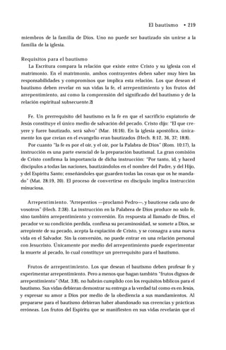 El bautismo • 219
miembros de la familia de Dios. Uno no puede ser bautizado sin unirse a la
familia de la iglesia.
Requisitos para el bautismo
La Escritura compara la relación que existe entre Cristo y su iglesia con el
matrimonio. En el matrimonio, ambos contrayentes deben saber muy bien las
responsabilidades y compromisos que implica esta relación. Los que desean el
bautismo deben revelar en sus vidas la fe, el arrepentimiento y los frutos del
arrepentimiento, así como la comprensión del significado del bautismo y de la
relación espiritual subsecuente.2
1
Fe. Un prerrequisito del bautismo es la fe en que el sacrificio expiatorio de
Jesús constituye el único medio de salvación del pecado. Cristo dijo: “El que cre­
yere y fuere bautizado, será salvo” (Mar. 16:16). En la iglesia apostólica, única­
mente los que creían en el evangelio eran bautizados (Hech. 8:12, 36, 37; 18:8).
Por cuanto “la fe es por el oír, y el oír, por la Palabra de Dios” (Rom. 10:17), la
instrucción es una parte esencial de la preparación bautismal. La gran comisión
de Cristo confirma la importancia de dicha instrucción: “Por tanto, id, y haced
discípulos a todas las naciones, bautizándolos en el nombre del Padre, y del Hijo,
y del Espíritu Santo; enseñándoles que guarden todas las cosas que os he manda­
do” (Mat. 28:19, 20). El proceso de convertirse en discípulo implica instrucción
minuciosa.
Arrepentimiento. “
Arrepentios —proclamó Pedro—, y bautícese cada uno de
vosotros” (Hech. 2:38). La instrucción en la Palabrea de Dios produce no solo fe,
sino también arrepentimiento y conversión. En respuesta al llamado de Dios, el
pecador ve su condición perdida, confiesa su pecaminosidad, se somete a Dios, se
arrepiente de su pecado, acepta la expiación de Cristo, y se consagra a una nueva
vida en el Salvador. Sin la conversión, no puede entrar en una relación personal
con Jesucristo. Únicamente por medio del arrepentimiento puede experimentar
la muerte al pecado, lo cual constituye un prerrequisito para el bautismo.
Frutos de arrepentimiento. Los que desean el bautismo deben profesar fe y
experimentar arrepentimiento. Pero a menos que hagan también “frutos dignos de
arrepentimiento” (Mat. 3:8), no habrán cumplido con los requisitos bíblicos para el
bautismo. Sus vidas debieran demostrar su entrega a la verdad tal como es en Jesús,
y expresar su amor a Dios por medio de la obediencia a sus mandamientos. Al
prepararse para el bautismo debieran haber abandonado sus creencias y prácticas
erróneas. Los frutos del Espíritu que se manifiesten en sus vidas revelarán que el
 
