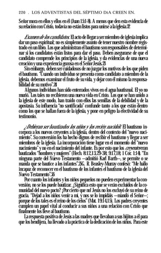 220 . LOS ADVENTISTAS DEL SÉPTIMO DíA CREEN EN.
Señor mora en ellos y ellos en él (Juan 15:1-8). A menos que den esta evidencia de
su relación con Cristo, todavía no están listos para unirse a la iglesia.22
Examen de los candidatos. El acto de llegar a ser miembro de iglesia implica
dar un paso espiritual; no es simplemente asunto de tener nuestro nombre regis­
trado en un libro. Los que administran el bautismo son responsables de determi­
nar si los candidatos están listos para dar el paso. Deben asegurarse de que el
candidato comprende los principios de la iglesia, y da evidencias de una nueva
creación y una experiencia gozosa en el Señor Jesús.23
Sin embargo, deben ser cuidadosos de no juzgar los motivos de los que piden
el bautismo. “Cuando un individuo se presenta como candidato a miembro de la
iglesia, debemos examinar el fruto de su vida, y dejar con él mismo la responsa­
bilidad de su motivo”.24
Algunos individuos han sido enterrados vivos en el agua bautismal. El yo no
murió. Los tales no recibieron una nueva vida en Cristo. Los que se han unido a
la iglesia de este modo, han traído con ellos las semillas de la debilidad y de la
apostasía. Su influencia “no santificada” confunde tanto a los que están dentro
como los que se hallan fuera de la iglesia, y pone en peligro la efectividad de su
testimonio.
¿Debieran ser bautizados los niños y los recién nacidos? El bautismo in­
corpora a los nuevos creyentes a la iglesia, dentro del contexto del “nuevo naci­
miento”. Su conversión los ha hecho dignos de recibir el bautismo y llegar a ser
miembros de la iglesia. La incorporación tiene lugar en el momento del “nuevo
nacimiento”y no en el nacimiento del infante. Es por esto que los creyentes eran
bautizados “hombres y mujeres”(Hech. 8:12,13,29-38; 9:17,18; 1 Cor. 1:14). “En
ninguna parte del Nuevo Testamento —admitió Karl Barth—, se permite o se
manda que se bautice a los infantes”.25G. R. Beasley-Murray confesó: “Me hallo
incapaz de reconocer en el bautismo de los infantes el bautismo de la iglesia del
Nuevo Testamento”.26
Por cuanto los infantes y los niños pequeños no pueden experimentar la con­
versión, no se los puede bautizar. ¿Significa esto que se verán excluidos de la co­
munidad del nuevo pacto? ¡Por cierto que no! Jesús no los excluyó de su reino de
gracia. “Dejad a los niños venir a mí, y nos se lo impidáis —mandó el Señor—;
porque de los tales es el reino de los cielos”(Mat. 19:14,15). Los padres creyentes
cumplen un papel vital al conducir a sus niños a una relación con Cristo que
finalmente los lleve al bautismo.
La respuesta positiva de Jesús a las madres que llevaban a sus hijitos a él para
que los bendijera, ha llevado a la práctica de la dedicación de los niños. Para este
 