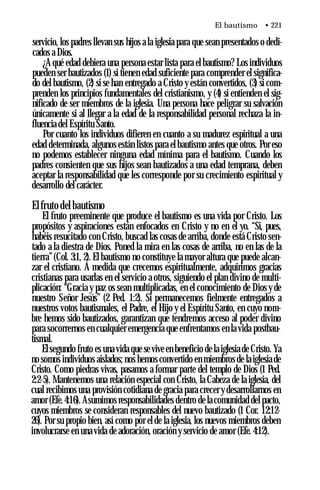 El bautismo • 221
servicio, los padres llevan sus hijos a la iglesia para que sean presentados o dedi­
cados a Dios.
¿Aqué edad debiera una persona estar lista para el bautismo? Los individuos
pueden ser bautizados (1) si tienen edad suficiente para comprender el significa­
do del bautismo, (2) si se han entregado a Cristo y están convertidos, (3) si com­
prenden los principios fundamentales del cristianismo, y (4) si entienden el sig­
nificado de ser miembros de la iglesia. Una persona hace peligrar su salvación
únicamente si al llegar a la edad de la responsabilidad personal rechaza la in­
fluencia del Espíritu Santo.
Por cuanto los individuos difieren en cuanto a su madurez espiritual a una
edad determinada, algunos están listos para el bautismo antes que otros. Por eso
no podemos establecer ninguna edad mínima para el bautismo. Cuando los
padres consienten que sus hijos sean bautizados a una edad temprana, deben
aceptar la responsabilidad que les corresponde por su crecimiento espiritual y
desarrollo del carácter.
Elfruto del bautismo
El fruto preeminente que produce el bautismo es una vida por Cristo. Los
propósitos y aspiraciones están enfocados en Cristo y no en el yo. “Si, pues,
habéis resucitado con Cristo, buscad las cosas de arriba, donde está Cristo sen­
tado a la diestra de Dios. Poned la mira en las cosas de arriba, no en las de la
tierra”(Col. 3:1, 2). El bautismo no constituye la mayor altura que puede alcan­
zar el cristiano. A medida que crecemos espiritualmente, adquirimos gracias
cristianas para usarlas en el servicio a otros, siguiendo el plan divino de multi­
plicación: “Gracia y paz os sean multiplicadas, en el conocimiento de Dios y de
nuestro Señor Jesús” (2 Ped. 1:2). Si permanecemos fielmente entregados a
nuestros votos bautismales, el Padre, el Hijo y el Espíritu Santo, en cuyo nom­
bre hemos sido bautizados, garantizan que tendremos acceso al poder divino
para socorrernos en cualquier emergencia que enfrentamos en la vida postbau-
tismal.
Elsegundo fruto es una vida que se vive en beneficio de la iglesia de Cristo. Ya
no somos individuos aislados; nos hemos convertido en miembros de la iglesia de
Cristo. Como piedras vivas, pasamos a formar parte del templo de Dios (1 Ped.
2:2-5). Mantenemos una relación especial con Cristo, la Cabeza de la iglesia, del
cual recibimos una provisión cotidiana de gracia para crecer y desarrollarnos en
amor (Efe.4:16). Asumimos responsabilidades dentro de la comunidad del pacto,
cuyos miembros se consideran responsables del nuevo bautizado (1 Cor. 12:12-
26). Por su propio bien, así como por el de la iglesia, los nuevos miembros deben
involucrarse en una vida de adoración, oración y servicio de amor (Efe. 4:12).
 