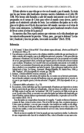 222 . LOS ADVENTISTAS DEL SÉPTIMO DÍA CREEN EN..
Elfruto ulterior es una vida que se vive en el mundo ypor el mundo. Escierto
que los que hemos sido bautizados tenemos nuestra ciudadanía en el cielo (Fil.
3:20). Pero hemos sido llamados a salir del mundo únicamente con el fin de ser
preparados en el cuerpo de Cristo para volver al mundo como siervos, partici­
pando en el ministerio salvador de Jesús. Los verdaderos discípulos no se refu­
gian en la iglesia con el fin de desconectarse del mundo; nacemos en el reino de
Cristo como misioneros. La fidelidad a nuestro pacto bautismal envuelve el acto
de llevar a otros al reino de la gracia.27
En nuestros días Dios espera ansioso que entremos en la vida abundante que
tan misericordiosamente ha provisto. “Ahora, pues, ¿por qué te detienes? Leván­
tate y bautízate y lava tus pecados, invocando su nombre”(Hech. 22:16).
Referencias
1. S. M. Samuel, “A Brave African Wife” (Una valiente esposa africana), Review and Herald, 14
de febrero de 1963, p. 19.
2. Una ordenanza es una observancia o rito religioso simbólico establecido que proclama las ver­
dades centrales del evangelio y que es de obligación universal y perpetua. Cristo prescribió dos
ordenanzas: el bautismo y la Cena del Señor. Una ordenanza no es un sacramento en elsentido
de ser un opus operatum, esdecir, un hecho que imparte graciay efectúa salvación en símismo
ypor sí mismo. El bautismo y la Cena del Señor son sacramentos únicamente en el sentido de
ser como el sacramentum, el juramento que prestaban los soldados romanos, comprometién­
dose a obedecer a su comandante aun hasta la muerte. Estas ordenanzas implican un voto de
lealtad total a Cristo. Ver Strong, Systematic Theology (Filadelfia, PA: Judson Press, 1954), p.
930; “Baptism”,SDA Encyclopedia, ed. revisada, pp. 128,129).
3. Jemison, Chrístian Beliefs (Creencias cristianas), p. 244.
4. “Desde el comienzo, los adventistas del séptimo día, en común con su herencia protestante,
han rechazado cualquier concepto del bautismo como un opus operatum, esto es, un acto, en
sí y por sí, que imparte gracia y efectúa salvación” (“Baptism”, SDA Encyclopedia, ed. rev., p.
128).
5. Comentario bíblico adventista, t. 6, p. 735.
6. En ocasiones, ciertos individuos que han experimentado el bautismo por inmersión se sienten
bajo la convicción de que deben ser rebautizados. ¿Está este deseo en conflicto con el aserto
de Pablo según el cual hay solo “un bautismo” (Efe. 4:5)? La práctica de Pablo revela que no
es así. En una visita a Efeso, se encontró con varios discípulos que habían sido bautizados por
Juan el Bautista, quienes habían experimentado arrepentimiento y expresado su fe en el Me­
sías venidero (Hech. 19:1-5).
Esos discípulos no comprendían claramente el evangelio. “Cuando recibieron el bautismo
a manos de Juan, creían en serios errores. Pero al recibir luz más clara, aceptaron gozosos a
Cristo como su redentor; y con este paso avanzado, vino también un cambio en sus obliga­
ciones. Al recibir una fe más pura, hubo un cambio correspondiente en su vida y carácter. En
vista de este cambio, y como un reconocimento de su fe en Cristo, fueron rebautizados en el
nombre de Jesús.
Más de un sincero seguidor de Cristo ha pasado por una experiencia similar. La obtención
de una comprensión más clara de la voluntad de Dios, coloca al hombre en una nueva reía-
 