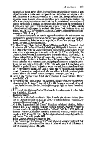 El bautismo ♦ 223
ción con él. Se revelan nuevos deberes. Mucho de lo que antes pareceía ser inocente, o hasta
digno de encomio, se percibe ahora como pecaminoso... Su bautismo anterior ya no lo satis­
face. Ha visto que es un pecador, condenado por la ley de Dios. Ha experimentado nueva­
mente una muerte al pecado, y desea ser sepultado de nuevo con Cristo por el bautismo, con
el fin de levantarse para caminar en novedad de vida. Esta conducta está en armonía con el
ejemplo que dio Pablo al bautizar a los conversos judíos. Ese incidente fue registrado por el
Espíritu Santo como una lección instructiva para la iglesia.” (Elena G. de White, Sketches
From the Life ofPaul [Bosquejos de la vida de Pablo] (Battle Creek, Michigan: Review and
Herald, 1883), pp. 132,133; ver también Manual de la iglesia (Asociación Publicadora Inte-
ramericana, 2001), ed. rev., p. 42.
La Escritura no dice nada que permita negarles el rebautismo a los individuos que han
quebrantado su pacto con Dios al caer en graves pecados o apostasía, yluego han experimen­
tado la reconversión y el deseo de renovar su pacto (ver Manual de la iglesia, pp. 31-35, 43;
Elena G. de White, El evangelismo, p. 375).
7. VerAlbrecht Oepke, “Bapto, Baptizo”, TheologicalDictionary ofthe New Testament, Gerhard
Kittel, editor, trad. Geoffrey W. Bromily (Grand Rapids, Michigan; W. B. Eerdmans, 1964), t.
1, p. 529. Vine hace notar que Bapto “se usaba entre los griegos para significar el acto de teñir
ropa, o de sacar agua sumergiendo una vasija en otra, etc.” (W. E. Vine, An Expository Dic­
tionary ofBiblical Words (Diccionario expositivo de términos bíblicos) (Nueva York, N. Y.:
Thomas Nelson, 1985), p. 50. “Sumergir” aparece tres veces en el Nuevo Testamento, y en
cada caso refleja el significado de “hundir en el agua”. En la parábola del rico yLázaro, el rico
le pide a Abraham que le permita a Lázaro sumergir la punta de su dedo en agua fría y traer­
le una gota para mojar su lengua (Luc. 16:24). En la noche antes de la crucifixión, Jesús
identificó al que lo traicionaría mojando un bocado —es decir, introduciéndolo en el líqui­
do— y entregándoselo a Judas (Juan 13:26). Y cuando Juan vio en visión a Jesús cabalgando
como el Comandante de los ejércitos del cielo, las vestiduras de Jesús le parecían al profeta
como si hubiesen sido teñidas —es decir, sumergidas—en sangre (Apoc. 19:13).
8. George E. Rice, “Baptism: Union With Christ” (El bautismo: la unión con Cristo), Ministry,
mayo de 1982, p. 20.
9. Ver Albretch Oepke, “Bapto, Baptizo”, en Theological Dictonary ofthe New Testament [Dic­
cionario teológico del Nuevo Testamento], t. 1, p. 535. Compárese con Arndt y Gingrich,
Greek-English Lexicon ofthe New Testament [Léxico griego-inglés del Nuevo Testamento],
p. 131.
10. J.K. Howard, New TestamentBaptism [Elbautismo del Nuevo Testamento] (Londres: Picke­
ring & Inglis Ltd., 1970), p. 48.
11. La cursiva es nuestra.
12. Matthew Black, TheScrolls and Christian Origins [Los rollos y los orígenes cristianos] (Nue­
va York: Charles Scribner’s Sons, 1961), pp. 96-98. Ver también el artículo “Bautismo”, Dic­
cionario bíblico adventista, pp. 145,146.
13. G. E. Rice, “Baptism in the Early Church” [El bautismo en la iglesia primitiva], Ministry,
marzo de 1981, p. 22. Compárese con Henry F. Brown, Baptism Through the Centuries [El
bautismo a través de los siglos] (Mountain View, California: Pacific Press, 1965); William L.
Lampkin, A History ofImmersion [Historia de la inmersión] (Nashville, Tennessee: Broad-
man Press, 1962); Woldred N. Cotte, TheArcheology ofBaptism [La arqueología del bautis­
mo] (Londres: Yates and Alexander, 1876).
14. Brown, Baptism Through the Centuries, pp. 49-90.
15. Alfred Plummer, A Critical and Exegetical Commentary on the GospelAccording to S. Luke,
The International Critical Commentary, Samuel R. Driver, ed., et al, 5'. ed. (Edimburgo: T.
and T. Clark, reimpresión de 1981), p. 88.
 