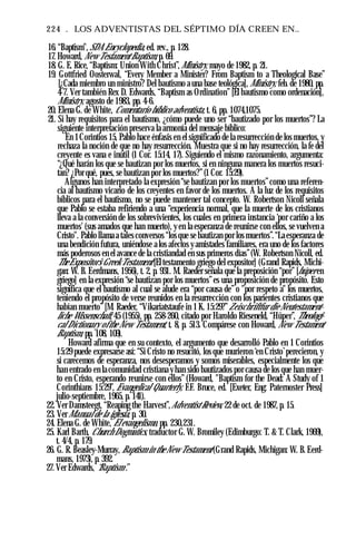 224 . LOS ADVENTISTAS DEL SÉPTIMO DÍA CREEN EN..
16. “Baptism", SDA Encyclopedia, ed. rev., p. 128.
17. Howard, New Testament Baptism, p. 69.
18. G. E. Rice, “Baptism: Union With Christ”,Ministry, mayo de 1982, p. 21.
19. Gottfried Oosterwal, “Every Member a Minister? From Baptism to a Theological Base”
[¿Cada miembro un ministro? Del bautismo a una base teológica], Ministry, feb. de 1980, pp.
4-7. Ver también Rex D. Edwards, “Baptism as Ordination” [El bautismo como ordenación],
Ministry, agosto de 1983, pp. 4-6.
20. Elena G. de White, Comentario bíblico adventista, t. 6, pp. 1074,1075.
21. Si hay requisitos para el bautismo, ¿cómo puede uno ser “bautizado por los muertos”? La
siguiente interpretación preserva la armonía del mensaje bíblico:
En 1Corintios 15, Pablo hace énfasis en el significado de la resurrección de los muertos, y
rechaza la noción de que no hay resurrección. Muestra que si no hay resurrección, la fe del
creyente es vana e inútil (1 Cor. 15:14, 17). Siguiendo el mismo razonamiento, argumenta:
“¿Qué harán los que se bautizan por los muertos, si en ninguna manera los muertos resuci­
tan? ¿Por qué, pues, se bautizan por los muertos?”(1 Cor. 15:29).
Algunos han interpretado la expresión “se bautizan por los muertos”como una referen­
cia al bautismo vicario de los creyentes en favor de los muertos. A la luz de los requisitos
bíblicos para el bautismo, no se puede mantener tal concepto. W. Robertson Nicoll señala
que Pablo se estaba refiriendo a una “experiencia normal, que la muerte de los cristianos
lleva a la conversión de los sobrevivientes, los cuales en primera instancia ‘por cariño a los
muertos' (sus amados que han muerto), y en la esperanza de reunirse con ellos, se vuelven a
Cristo". Pablo llama a tales conversos “los que se bautizan por los muertos”.“La esperanza de
una bendición futura, uniéndose a los afectos y amistades familiares, era uno de los factores
más poderosos en el avance de la cristiandad en sus primeros días”(W. Robertson Nicoll, ed.
TheExpositor’s Greek Testament [El testamento griego del expositor] (Grand Rapids, Michi­
gan: W. B. Eerdmans, 1956), t. 2, p. 931. M. Raeder señala que la preposición “por” [húper en
griego] en la expresión “se bautizan por los muertos”es una proposición de propósito. Esto
significa que el bautismo al cual se alude era “por causa de” o "por respeto a" los muertos,
teniendo el propósito de verse reunidos en la resurrección con los parientes cristianos que
habían muerto” [M. Raeder, “Vikariatstaufe in 1 K. 15:29?”Zeischriftfur die Neutestament-
liche Wissenschaft, 45 (1955), pp. 258-260, citado por Haroldo Rieseneld, “Hüper”, Theologi­
cal Dictionary ofthe New Testament, t. 8, p. 513. Compárese con Howard, New Testament
Baptism, pp. 108, 109).
Howard afirma que en su contexto, el argumento que desarrolló Pablo en 1 Corintios
15:29 puede expresarse así: “Si Cristo no resucitó, los que murieron ‘en Cristo’perecieron, y
si carecemos de esperanza, nos desesperamos y somos miserables, especialmente los que
han entrado en la comunidad cristiana y han sido bautizados por causa de los que han muer­
to en Cristo, esperando reunirse con ellos” (Howard, "Baptism for the Dead: A Study of 1
Corinthians 15:29”, Evangelical Quarterly, F.F. Bruce, ed. [Exeter, Eng: Paternoster Press]
julio-septiembre, 1965, p. 141).
22. Ver Damsteegt, “Reaping the Harvest”,Adventist Review, 22 de oct. de 1987, p. 15.
23. VerManual de la iglesia, p. 30.
24. Elena G. de White, El evangelismo, pp. 230,231.
25. Karl Barth, Church Dogmatics, traductor G. W. Bromiley (Edimburgo: T. & T. Clark, 1969),
t. 4/4, p. 179.
26. G. R. Beasley-Murray, Baptism in the New Testament (Grand Rapids, Michigan: W. B. Eerd­
mans, 1973), p. 392.
27. Ver Edwards, “Baptism”.
 