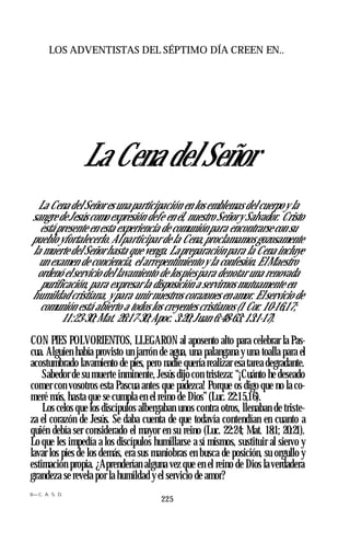 LOS ADVENTISTAS DEL SÉPTIMO DÍA CREEN EN..
La Cena del Señor
La Cena del Señor es una participación en los emblemas del cuerpo y la
sangre de Jesús como expresión defe en él, nuestro Señory Salvador. Cristo
está presente en esta experiencia de comunión para encontrarse con su
pueblo yfortalecerlo. Alparticipar de la Cena,proclamamosgozosamente
la muerte del Señor hasta que venga. Lapreparación para la Cena incluye
un examen de conciencia, el arrepentimiento y la confesión. ElMaestro
ordenó el servicio del lavamiento de lospiespara denotar una renovada
purificación, para expresar la disposición a servirnos mutuamente en
humildad cristiana, y para unir nuestros corazones en amor. Elservicio de
comunión está abierto a todos los creyentes cristianos (1 Cor. 10-16,17;
11:23-30;Mat. 26:17-30;Apoc. 3:20;Juan 6:48-63; 13:1-17).
CON PIES POLVORIENTOS, LLEGARON al aposento alto para celebrar la Pas­
cua. Alguien había provisto un jarrón de agua, una palangana y una toalla para el
acostumbrado lavamiento de pies, pero nadie quería realizar esa tarea degradante.
Sabedor de su muerte inminente, Jesús dijo con tristeza: “¡Cuánto he deseado
comer con vosotros esta Pascua antes que padezca! Porque os digo que no la co­
meré más, hasta que se cumpla en el reino de Dios” (Luc. 22:15,16).
Los celos que los discípulos albergaban unos contra otros, llenaban de triste­
za el corazón de Jesús. Se daba cuenta de que todavía contendían en cuanto a
quién debía ser considerado el mayor en su reino (Luc. 22:24; Mat. 18:1; 20:21).
Lo que les impedía a los discípulos humillarse a sí mismos, sustituir al siervo y
lavar los pies de los demás, era sus maniobras en busca de posición, su orgullo y
estimación propia. ¿Aprenderían alguna vez que en el reino de Dios la verdadera
grandeza se revela por la humildad y el servicio de amor?
8— C. A. S. D.
225
 