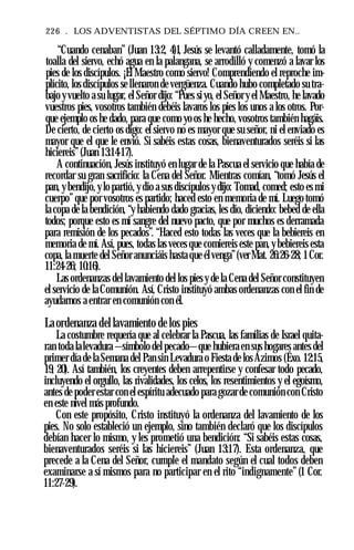 226 . LOS ADVENTISTAS DEL SÉPTIMO DÍA CREEN EN..
“Cuando cenaban” (Juan 13:2, 4)1, Jesús se levantó calladamente, tomó la
toalla del siervo, echó agua en la palangana, se arrodilló y comenzó a lavar los
pies de los discípulos. ¡El Maestro como siervo! Comprendiendo el reproche im­
plícito, los discípulos se llenaron de vergüenza. Cuando hubo completado su tra­
bajo yvuelto a su lugar, el Señor dijo: “Pues siyo, el Señor y el Maestro, he lavado
vuestros pies, vosotros también debéis lavaros los pies los unos a los otros. Por­
que ejemplo os he dado, para que como yo os he hecho, vosotros también hagáis.
De cierto, de cierto os digo: el siervo no es mayor que su señor, ni el enviado es
mayor que el que le envió. Si sabéis estas cosas, bienaventurados seréis si las
hiciereis”(Juan 13:14-17).
A continuación, Jesús instituyó en lugar de la Pascua el servicio que había de
recordar su gran sacrificio: la Cena del Señor. Mientras comían, “tomó Jesús el
pan, y bendijo, ylo partió, y dio a sus discípulos ydijo: Tomad, comed; esto es mi
cuerpo”que por vosotros es partido; haced esto en memoria de mí. Luego tomó
la copa de la bendición, “y habiendo dado gracias, les dio, diciendo: bebed de ella
todos; porque esto es mi sangre del nuevo pacto, que por muchos es derramada
para remisión de los pecados”. “Haced esto todas las veces que la bebiereis en
memoria de mí. Así, pues, todas las veces que comiereis este pan, y bebiereis esta
copa, la muerte del Señor anunciáis hasta que élvenga”(ver Mat. 26:26-28; 1Cor.
11:24-26; 10:16).
Las ordenanzas del lavamiento del los pies y de la Cena del Señor constituyen
el servicio de la Comunión. Así, Cristo instituyó ambas ordenanzas con el fin de
ayudarnos a entrar en comunión con él.
Laordenanza del lavamiento de los pies
La costumbre requería que al celebrar la Pascua, las familias de Israel quita­
ran toda lalevadura —símbolo del pecado—que hubiera en sus hogares antes del
primer día de la Semana del Pan sin Levadura o Fiesta de los Ázimos (Éxo. 12:15,
19, 20). Así también, los creyentes deben arrepentirse y confesar todo pecado,
incluyendo el orgullo, las rivalidades, los celos, los resentimientos y el egoísmo,
antes de poder estar con el espíritu adecuado para gozar de comunión con Cristo
en este nivel más profundo.
Con este propósito, Cristo instituyó la ordenanza del lavamiento de los
pies. No solo estableció un ejemplo, sino también declaró que los discípulos
debían hacer lo mismo, y les prometió una bendición: “Si sabéis estas cosas,
bienaventurados seréis si las hiciereis” (Juan 13:17). Esta ordenanza, que
precede a la Cena del Señor, cumple el mandato según el cual todos deben
examinarse a sí mismos para no participar en el rito “indignamente” (1 Cor.
11:27-29).
 