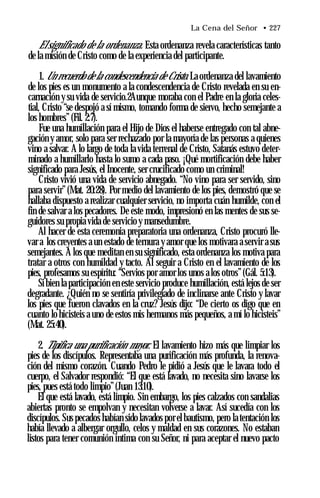 La Cena del Señor • 227
Elsignificado de la ordenanza. Esta ordenanza revela características tanto
de la misión de Cristo como de la experiencia del participante.
1. Un recuerdo de la condescendencia de Cristo. La ordenanza del lavamiento
de los pies es un monumento a la condescendencia de Cristo revelada en su en­
carnación y su vida de servicio.2Aunque moraba con el Padre en la gloria celes­
tial, Cristo “se despojó a sí mismo, tomando forma de siervo, hecho semejante a
los hombres” (Fil. 2:7).
Fue una humillación para el Hijo de Dios el haberse entregado con tal abne­
gación y amor, solo para ser rechazado por la mayoría de las personas a quienes
vino a salvar. A lo largo de toda la vida terrenal de Cristo, Satanás estuvo deter­
minado a humillarlo hasta lo sumo a cada paso. ¡Qué mortificación debe haber
significado para Jesús, el Inocente, ser crucificado como un criminal!
Cristo vivió una vida de servicio abnegado. “No vino para ser servido, sino
para servir”(Mat. 20:28). Por medio del lavamiento de los pies, demostró que se
hallaba dispuesto a realizar cualquier servicio, no importa cuán humilde, con el
fin de salvar a los pecadores. De este modo, impresionó en las mentes de sus se­
guidores su propia vida de servicio y mansedumbre.
Al hacer de esta ceremonia preparatoria una ordenanza, Cristo procuró lle­
var a los creyentes a un estado de ternura y amor que los motivara a servir a sus
semejantes. A los que meditan en su significado, esta ordenanza los motiva para
tratar a otros con humildad y tacto. Al seguir a Cristo en el lavamiento de los
pies, profesamos su espíritu: “Servios por amor los unos a los otros”(Gál. 5:13).
Sibien la participación en este servicio produce humillación, está lejos de ser
degradante. ¿Quién no se sentiría privilegiado de inclinarse ante Cristo y lavar
los pies que fueron clavados en la cruz? Jesús dijo: “De cierto os digo que en
cuanto lo hicisteis a uno de estos mis hermanos más pequeños, a mí lo hicisteis”
(Mat. 25:40).
2. Tipifica una purificación mayor. El lavamiento hizo más que limpiar los
pies de los discípulos. Representaba una purificación más profunda, la renova­
ción del mismo corazón. Cuando Pedro le pidió a Jesús que le lavara todo el
cuerpo, el Salvador respondió: “El que está lavado, no necesita sino lavarse los
pies, pues está todo limpio”(Juan 13:10).
El que está lavado, está limpio. Sin embargo, los pies calzados con sandalias
abiertas pronto se empolvan y necesitan volverse a lavar. Así sucedía con los
discípulos. Sus pecados habían sido lavados por el bautismo, pero latentación los
había llevado a albergar orgullo, celos y maldad en sus corazones. No estaban
listos para tener comunión íntima con su Señor, ni para aceptar el nuevo pacto
 