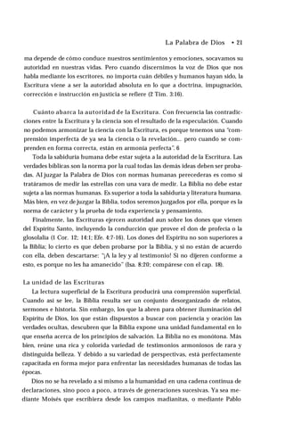 La Palabra de Dios • 21
ma depende de cómo conduce nuestros sentimientos y emociones, socavamos su
autoridad en nuestras vidas. Pero cuando discernimos la voz de Dios que nos
habla mediante los escritores, no importa cuán débiles y humanos hayan sido, la
Escritura viene a ser la autoridad absoluta en lo que a doctrina, impugnación,
corrección e instrucción en justicia se refiere (2 Tim. 3:16).
Cuánto abarca la autoridad de la Escritura. Con frecuencia las contradic­
ciones entre la Escritura y la ciencia son el resultado de la especulación. Cuando
no podemos armonizar la ciencia con la Escritura, es porque tenemos una “com­
prensión imperfecta de ya sea la ciencia o la revelación... pero cuando se com­
prenden en forma correcta, están en armonía perfecta”. 6
Toda la sabiduría humana debe estar sujeta a la autoridad de la Escritura. Las
verdades bíblicas son la norma por la cual todas las demás ideas deben ser proba­
das. AI juzgar la Palabra de Dios con normas humanas perecederas es como si
tratáramos de medir las estrellas con una vara de medir. La Biblia no debe estar
sujeta a las normas humanas. Es superior a toda la sabiduría y literatura humana.
Más bien, en vez de juzgar la Biblia, todos seremos juzgados por ella, porque es la
norma de carácter y la prueba de toda experiencia y pensamiento.
Finalmente, las Escrituras ejercen autoridad aun sobre los dones que vienen
del Espíritu Santo, incluyendo la conducción que provee el don de profecía o la
glosolalia (1 Cor. 12; 14:1; Efe. 4:7-16). Los dones del Espíritu no son superiores a
la Biblia; lo cierto es que deben probarse por la Biblia, y si no están de acuerdo
con ella, deben descartarse: “¡A la ley y al testimonio! Si no dijeren conforme a
esto, es porque no les ha amanecido” (Isa. 8:20; compárese con el cap. 18).
La unidad de las Escrituras
La lectura superficial de la Escritura producirá una comprensión superficial.
Cuando así se lee, la Biblia resulta ser un conjunto desorganizado de relatos,
sermones e historia. Sin embargo, los que la abren para obtener iluminación del
Espíritu de Dios, los que están dispuestos a buscar con paciencia y oración las
verdades ocultas, descubren que la Biblia expone una unidad fundamental en lo
que enseña acerca de los principios de salvación. La Biblia no es monótona. Más
bien, reúne una rica y colorida variedad de testimonios armoniosos de rara y
distinguida belleza. Y debido a su variedad de perspectivas, está perfectamente
capacitada en forma mejor para enfrentar las necesidades humanas de todas las
épocas.
Dios no se ha revelado a sí mismo a la humanidad en una cadena continua de
declaraciones, sino poco a poco, a través de generaciones sucesivas. Ya sea me­
diante Moisés que escribiera desde los campos madianitas, o mediante Pablo
 