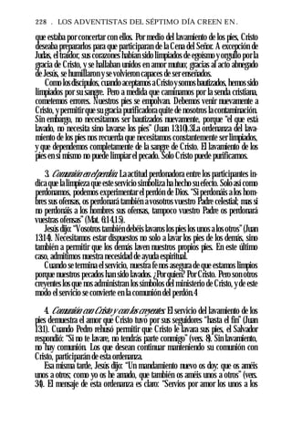 228 . LOS ADVENTISTAS DEL SÉPTIMO DÍA CREEN EN .
que estaba por concertar con ellos. Por medio del lavamiento de los pies, Cristo
deseaba prepararlos para que participaran de la Cena del Señor. A excepción de
Judas, el traidor, sus corazones habían sido limpiados de egoísmo y orgullo por la
gracia de Cristo, y se hallaban unidos en amor mutuo; gracias al acto abnegado
de Jesús, se humillaron y se volvieron capaces de ser enseñados.
Como losdiscípulos, cuando aceptamos aCristoysomos bautizados, hemos sido
limpiados por su sangre. Pero a medida que caminamos por la senda cristiana,
cometemos errores. Nuestros pies se empolvan. Debemos venir nuevamente a
Cristo, y permitir que su gracia purificadora quite de nosotros la contaminación.
Sin embargo, no necesitamos ser bautizados nuevamente, porque “el que está
lavado, no necesita sino lavarse los pies” (Juan 13:10).3La ordenanza del lava­
miento de los pies nos recuerda que necesitamos constantemente ser limpiados,
y que dependemos completamente de la sangre de Cristo. El lavamiento de los
pies en sí mismo no puede limpiar el pecado. Solo Cristo puede purificarnos.
3. Comunión en elperdón. La actitud perdonadora entre los participantes in­
dica que la limpieza que este servicio simboliza ha hecho su efecto. Solo así como
perdonamos, podemos experimentar el perdón de Dios. “Siperdonáis a los hom­
bres sus ofensas, os perdonará también a vosotros vuestro Padre celestial; mas si
no perdonáis a los hombres sus ofensas, tampoco vuestro Padre os perdonará
vuestras ofensas”(Mat. 6:14,15).
Jesús dijo: “Vosotros también debéis lavaros los pies los unos alos otros”(Juan
13:14). Necesitamos estar dispuestos no solo a lavar los pies de los demás, sino
también a permitir que los demás laven nuestros propios pies. En este último
caso, admitimos nuestra necesidad de ayuda espiritual.
Cuando se termina el servicio, nuestra fe nos asegura de que estamos limpios
porque nuestros pecados han sido lavados. ¿Por quien? Por Cristo. Pero son otros
creyentes los que nos administran los símbolos del ministerio de Cristo, yde este
modo el servicio se convierte en la comunión del perdón.4
4. Comunión con Cristo y con los creyentes. El servicio del lavamiento de los
pies demuestra el amor que Cristo tuvo por sus seguidores “hasta el fin” (Juan
13:1). Cuando Pedro rehusó permitir que Cristo le lavara sus pies, el Salvador
respondió: “Si no te lavare, no tendrás parte conmigo” (vers. 8). Sin lavamiento,
no hay comunión. Los que desean continuar manteniendo su comunión con
Cristo, participarán de esta ordenanza.
Esa misma tarde, Jesús dijo: “Un mandamiento nuevo os doy: que os améis
unos a otros; como yo os he amado, que también os améis unos a otros” (vers.
34). El mensaje de esta ordenanza es claro: “Servios por amor los unos a los
 