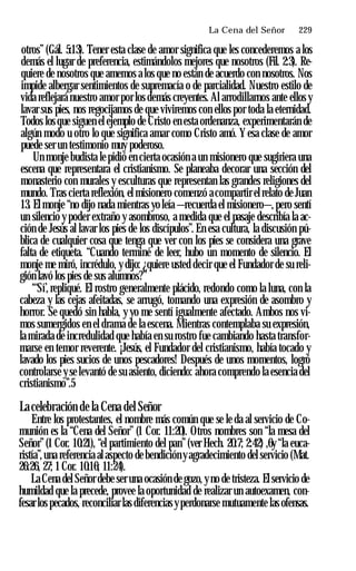 La Cena del Señor ♦ 229
otros” (Gál. 5:13). Tener esta clase de amor significa que les concederemos a los
demás el lugar de preferencia, estimándolos mejores que nosotros (Fil. 2:3). Re­
quiere de nosotros que amemos a los que no están de acuerdo con nosotros. Nos
impide albergar sentimientos de supremacía o de parcialidad. Nuestro estilo de
vida reflejará nuestro amor por los demás creyentes. Al arrodillarnos ante ellos y
lavar sus pies, nos regocijamos de que viviremos con ellos por toda la eternidad.
Todos los que siguen el ejemplo de Cristo en esta ordenanza, experimentarán de
algún modo u otro lo que significa amar como Cristo amó. Y esa clase de amor
puede ser un testimonio muy poderoso.
Un monje budista le pidió en cierta ocasión a un misionero que sugiriera una
escena que representara el cristianismo. Se planeaba decorar una sección del
monasterio con murales y esculturas que representan las grandes religiones del
mundo. Tras cierta reflexión, el misionero comenzó acompartir el relato de Juan
13. El monje “no dijo nada mientras yo leía —recuerda el misionero—,pero sentí
un silencio y poder extraño y asombroso, a medida que el pasaje describía la ac­
ción de Jesús al lavar los pies de los discípulos”. En esa cultura, la discusión pú­
blica de cualquier cosa que tenga que ver con los pies se considera una grave
falta de etiqueta. “Cuando terminé de leer, hubo un momento de silencio. El
monje me miró, incrédulo, y dijo: ¿quiere usted decir que el Fundador de su reli­
gión lavó los pies de sus alumnos?”
“‘Sí’, repliqué. El rostro generalmente plácido, redondo como la luna, con la
cabeza y las cejas afeitadas, se arrugó, tomando una expresión de asombro y
horror. Se quedó sin habla, y yo me sentí igualmente afectado. Ambos nos vi­
mos sumergidos en el drama de la escena. Mientras contemplaba su expresión,
la mirada de incredulidad que había en su rostro fue cambiando hasta transfor­
marse en temor reverente. ¡Jesús, el Fundador del cristianismo, había tocado y
lavado los pies sucios de unos pescadores! Después de unos momentos, logró
controlarse y se levantó de su asiento, diciendo: ahora comprendo la esencia del
cristianismo”.5
Lacelebración de la Cena del Señor
Entre los protestantes, el nombre más común que se le da al servicio de Co­
munión es la “Cena del Señor” (1 Cor. 11:20). Otros nombres son “la mesa del
Señor”(1 Cor. 10:21), “el partimiento del pan”(ver Hech. 20:7; 2:42) ,6y “la euca­
ristía”,una referencia al aspecto de bendición yagradecimiento del servicio (Mat.
26:26, 27; 1Cor. 10:16; 11:24).
La Cena del Señor debe ser una ocasión de gozo, yno de tristeza. El servicio de
humildad que la precede, provee la oportunidad de realizar un autoexamen, con­
fesar los pecados, reconciliar las diferencias yperdonarse mutuamente las ofensas.
 