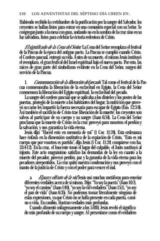 230 ♦ LOS ADVENTISTAS DEL SÉPTIMO DÍA CREEN EN..
Habiendo recibido la certidumbre de la purificación por la sangre del Salvador, los
creyentes se hallan listos para entrar en una comunión especial con su Señor. Se
congregan junto ala mesa con gozo, andando no en la sombra de la cruz sino en su
luz salvadora, listos para celebrar lavictoria redentora de Cristo.
Elsignificado de la Cena del Señor. La Cena del Señor reemplaza el festival
de la Pascua de la época del antiguo pacto. La Pascua se cumplió cuando Cristo,
el Cordero pascual, entregó su vida. Antes de su muerte, el mismo Jesús instituyó
el reemplazo, el gran festival del Israelespiritual bajo el nuevo pacto. Por esto, las
raíces de gran parte del simbolismo evidente en la Cena del Señor, surgen del
servicio de la Pascua.
1. Conmemoración de la liberación delpecado. Tal como el festival de la Pas­
cua conmemoraba la liberación de la esclavitud en Egipto, la Cena del Señor
conmemora la liberación del Egipto espiritual, la esclavitud del pecado.
La sangre del cordero pascual que se aplicaba a los dinteles y los postes de las
puertas, protegió de la muerte a los habitantes del hogar; la nutrición que prove­
yó su carne les impartió la fuerza necesaria para escapar de Egipto (Éxo. 12:3-8).
Así también el sacrificio de Cristo trae liberación de la muerte; los creyentes son
salvos al participar de su cuerpo y su sangre (Juan 6:54). La Cena del Señor
proclama que la muerte de Cristo en la cruz proveyó para nosotros el perdón y
la salvación, y nos garantiza la vida eterna.
Jesús dijo: “Haced esto en memoria de mí” (1 Cor. 11:24). Esta ordenanza
hace énfasis en la dimensión sustitutiva de la expiación de Cristo. “Esto es mi
cuerpo que por vosotros es partido”, dijo Jesús (1 Cor. 11:24; compárese con Isa.
53:4-12). En la cruz, el Inocente tomó el lugar del culpable, el Justo sustituyó al
injusto. Este acto magnánimo satisfizo las demandas de la ley en cuanto a la
muerte del pecador, proveyó perdón, paz y la garantía de la vida eterna para los
pecadores arrepentidos. La cruz quitó nuestra condenación y nos proveyó con el
manto de la justicia de Cristo ycon el poder para vencer el mal.
a. Elpan y elfruto de la vid. Jesús usó muchas metáforas para enseñar
diferentes verdades acerca de símismo. Dijo: “Yosoyla puerta”(Juan 10:7),
“yo soy el camino”(Juan 14:6), “yo soylavid verdadera”(Juan 15:1),“yo soy
el pan de vida” (Juan 6:35). No podemos tomar literalmente ninguna de
estas expresiones, ya que Cristo no se halla presente en cada puerta, cami­
no o viña. En cambio, ilustran verdades más profundas.
Cuando alimentó milagrosamente a los 5.000, Jesús reveló el significa­
do más profundo de su cuerpo ysangre. Al presentarse como elverdadero
 