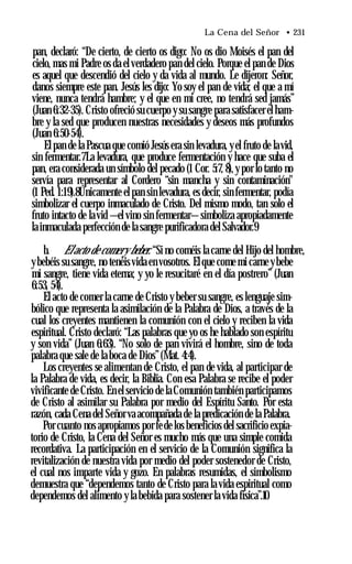 La Cena del Señor • 231
pan, declaró: “De cierto, de cierto os digo: No os dio Moisés el pan del
cielo, mas mi Padre os da el verdadero pan del cielo. Porque el pan de Dios
es aquel que descendió del cielo y da vida al mundo. Le dijeron: Señor,
danos siempre este pan. Jesús les dijo: Yo soy el pan de vida; el que a mí
viene, nunca tendrá hambre; y el que en mí cree, no tendrá sed jamás”
(Juan 6:32-35). Cristo ofreció su cuerpo y su sangre para satisfacer el ham­
bre y la sed que producen nuestras necesidades y deseos más profundos
(Juan 6:50-54).
El pan de la Pascua que comió Jesús era sin levadura, yel fruto de lavid,
sin fermentar.7La levadura, que produce fermentación y hace que suba el
pan, era considerada un símbolo del pecado (1 Cor. 5:7, 8),y por lo tanto no
servía para representar al Cordero “sin mancha y sin contaminación"
(1 Ped. 1:19).8Únicamente el pan sin levadura, es decir, sin fermentar, podía
simbolizar el cuerpo inmaculado de Cristo. Del mismo modo, tan solo el
fruto intacto de lavid —el vino sin fermentar—simboliza apropiadamente
la inmaculada perfección de la sangre purificadora del Salvador.9
b. Elacto de comery beber. “Si no coméis la carne del Hijo del hombre,
ybebéis su sangre, no tenéisvida en vosotros. Elque come mi carne ybebe
mi sangre, tiene vida eterna; y yo le resucitaré en el día postrero” (Juan
6:53, 54).
El acto de comer la carne de Cristo y beber su sangre, es lenguaje sim­
bólico que representa la asimilación de la Palabra de Dios, a través de la
cual los creyentes mantienen la comunión con el cielo y reciben la vida
espiritual. Cristo declaró: “Las palabras que yo os he hablado son espíritu
y son vida” (Juan 6:63). “No solo de pan vivirá el hombre, sino de toda
palabra que sale de la boca de Dios”(Mat. 4:4).
Los creyentes se alimentan de Cristo, el pan de vida, al participar de
la Palabra de vida, es decir, la Biblia. Con esa Palabra se recibe el poder
vivificante de Cristo. En el servicio de la Comunión también participamos
de Cristo al asimilar su Palabra por medio del Espíritu Santo. Por esta
razón, cada Cena del Señor va acompañada de la predicación de la Palabra.
Por cuanto nos apropiamos por fede los beneficios del sacrificio expia­
torio de Cristo, la Cena del Señor es mucho más que una simple comida
recordativa. La participación en el servicio de la Comunión significa la
revitalización de nuestra vida por medio del poder sostenedor de Cristo,
el cual nos imparte vida y gozo. En palabras resumidas, el simbolismo
demuestra que “dependemos tanto de Cristo para la vida espiritual como
dependemos del alimento y la bebida para sostener la vida física”.10
 