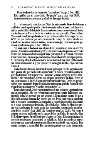 232 . LOS ADVENTISTAS DEL SÉPTIMO DÍA CREEN EN..
Durante el servicio de comunión, “bendecimos”la copa (1 Cor. 10:16).
Esto significa que así como Cristo “dio gracias”por la copa (Mat. 26:27),
también nosotros expresamos gratitud por la sangre de Jesús.
2. La comunión colectiva con Cristo. En este mundo, lleno de divisiones y
conflictos, nuestra participación colectiva en estas celebraciones contribuye a la
unidad y estabilidad de la iglesia, demostrando verdadera comunión con Cristo y
con los hermanos. Con el fin de hacer énfasis en esta comunión, Pablo declaró:
“Lacopa de bendición que bendecimos, ¿no es la comunión de la sangre de Cris­
to? El pan que partimos, ¿no es la comunión del cuerpo de Cristo? Siendo uno
solo el pan, nosotros, con ser muchos, somos un cuerpo; pues todos participa­
mos de aquel mismo pan” (1 Cor. 10:16,17).
“Se alude aquí al hecho de que el pan de la Comunión se parte en muchos
pedazos, los cuales comen los creyentes, y así como todos los pedazos vienen del
mismo pan, también todos los creyentes que participan del servicio de comunión
se unen en Cristo, cuyo cuerpo quebrantado está simbolizado por el pan partido.
Al participar juntos de esta ordenanza, los cristianos demuestran públicamente
que están unidos entre sí, y que pertenecen a una gran familia, cuya cabeza es
Cristo”.11
Todos los miembros de la iglesia debieran participar en esta sagrada comu­
nión, porque allí, por medio del Espíritu Santo, “Cristo se encuentra con los su­
yos y los fortalece por su presencia. Corazones y manos indignos pueden admi­
nistrar el rito; sin embargo, Cristo está allí para ministrar a sus hijos. Todos los
que vienen con su fe fija en él serán grandemente bendecidos. Todos los que des­
cuidan estos momentos de privilegio divino sufrirán una pérdida. Acerca de ellos
se puede decir con acierto: ‘No estáis limpios todos’”.12
Junto a la mesa del Señor, experimentamos el más poderoso y profundo sen­
tido de comunidad. Allí nos encontramos en terreno común, habiéndose que­
brantado todas las barreras que nos separan. Allí nos damos cuenta de que si
bien en la sociedad humana hay mucho que nos divide, en Cristo se encuentra
todo lonecesario para unirnos. Al compartir la copa de la comunión, Jesús entró
en el nuevo pacto con sus discípulos. Dijo el Salvador: “Bebed de ella todos; por­
que esto es mi sangre del nuevo pacto, que por muchos es derramada para remi­
sión de los pecados” (Mat. 26:27, 28; compárese con Luc. 22:20). Así como el
antiguo pacto era ratificado por la sangre de los sacrificios de animales (Exo.
24:8), el nuevo pacto fue ratificado por la sangre de Cristo. En esta ordenanza, los
creyentes renuevan su compromiso de lealtad a su Señor, reconociendo nueva­
mente que son parte del acuerdo maravilloso por medio del cual, en Jesús, Dios
se unió consigo ala humanidad. Por cuanto son parte de este pacto, tienen razón
 