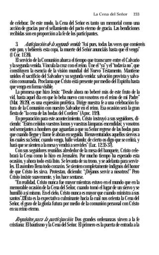 La Cena del Señor ♦ 233
de celebrar. De este modo, la Cena del Señor es tanto un memorial como una
acción de gracias por el sellamiento del pacto eterno de gracia. Las bendiciones
recibidas son en proporción a la fe de los participantes.
3. Anticipación de la segunda venida. “Así pues, todas las veces que comiereis
este pan, y bebiereis esta copa, la muerte del Señor anunciáis hasta que él venga”
(1 Cor. 11:26).
El servicio de la Comunión abarca el tiempo que transcurre entre el Calvario
yla segunda venida. Vincula la cruz con el reino. Une el “ya”y el “todavía no”,que
constituyen la esencia de la visión mundial del Nuevo Testamento. Mantiene
unidos el sacrificio del Salvador y su segunda venida: salvación provista y salva­
ción consumada. Proclama que Cristo está presente por medio del Espíritu hasta
que venga en forma visible.
La promesa que hizo Jesús: “Desde ahora no beberé más de este fruto de la
vid, hasta aquel día en que lo beba nuevo con vosotros en el reino de mi Padre”
(Mat. 26:29), es una expresión profética. Dirige nuestra fe a una celebración fu­
tura de la Comunión con nuestro Salvador en el reino. Esa ocasión será la gran
fiesta de “la cena de las bodas del Cordero”(Apoc. 19:9).
En preparación para este acontecimiento, Cristo instruyó a sus seguidores, di­
ciendo: “Estén ceñidos vuestros lomos yvuestras lámparas encendidas; y vosotros
sed semejantes a hombres que aguardan a que su Señor regrese de las bodas para
que cuando llegue y llame le abran en seguida. Bienaventurados aquellos siervos a
los cuales su Señor, cuando venga, halle velando; de cierto os digo que se ceñirá, y
hará que se sienten a la mesa yvendrá a servirles”(Luc. 12:35-37).
Con sus seguidores reunidos alrededor de la mesa del banquete, Cristo cele­
brará la Cena como lo hizo en Jerusalén. Por mucho tiempo ha esperado esta
ocasión, y ahora todo está listo. Se levanta de su trono, y se adelanta para servir­
les. Elasombro llena todo corazón. Sesienten completamente indignos del honor
de que Cristo les sirva. Protestan, diciendo: “¡Déjanos servir a nosotros!” Pero
Cristo insiste suavemente, y los hace sentarse.
“En realidad, Cristo nunca fue mayor mientras estuvo en el mundo que en la
memorable ocasión de la Cena del Señor, cuando tomó el lugar de un siervo y se
humilló a sí mismo. En el cielo, Cristo nunca es mayor que cuando ministra asus
santos”.13Ésta es la expectativa culminante hacia la cual nos orienta la Cena del
Señor, el gozo de la gloria futura por medio de la comunión personal con Cristo
en su reino eterno.
Requisitos para la participación. Dos grandes ordenanzas sirven a la fe
cristiana: El bautismo y la Cena del Señor. El primero es la puerta de entrada a la
 