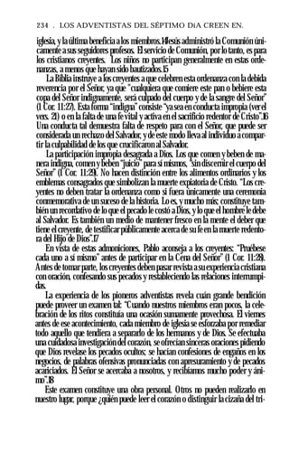 234 . LOS ADVENTISTAS DEL SÉPTIMO DíA CREEN EN.
iglesia,yla última beneficia a los miembros.14Jesús administró la Comunión úni­
camente a sus seguidores profesos. El servicio de Comunión, por lo tanto, es para
los cristianos creyentes. Los niños no participan generalmente en estas orde­
nanzas, a menos que hayan sido bautizados.15
La Biblia instruye a los creyentes a que celebren esta ordenanza con la debida
reverencia por el Señor, ya que "cualquiera que comiere este pan o bebiere esta
copa del Señor indignamente, será culpado del cuerpo y de la sangre del Señor”
(1 Cor. 11:27). Esta forma “indigna”consiste “ya sea en conducta impropia (ver el
vers. 21) o en la falta de una fe vital y activa en el sacrificio redentor de Cristo”.16
Una conducta tal demuestra falta de respeto para con el Señor, que puede ser
considerada un rechazo del Salvador, yde este modo lleva al individuo a compar­
tir la culpabilidad de los que crucificaron al Salvador.
La participación impropia desagrada a Dios. Los que comen y beben de ma­
nera indigna, comen y beben “juicio”para sí mismos, “sin discernir el cuerpo del
Señor” (1 Cor. 11:29). No hacen distinción entre los alimentos ordinarios y los
emblemas consagrados que simbolizan la muerte expiatoria de Cristo. “Los cre­
yentes no deben tratar la ordenanza como si fuera únicamente una ceremonia
conmemorativa de un suceso de la historia. Lo es, y mucho más; constituye tam­
bién un recordativo de lo que el pecado le costó a Dios, y lo que el hombre le debe
al Salvador. Es también un medio de mantener fresco en la mente el deber que
tiene el creyente, de testificar públicamente acerca de su feen la muerte redento­
ra del Hijo de Dios”.17
En vista de estas admoniciones, Pablo aconseja a los creyentes: “Pruébese
cada uno a sí mismo” antes de participar en la Cena del Señor” (1 Cor. 11:28).
Antes de tomar parte, los creyentes deben pasar revista asu experiencia cristiana
con oración, confesando sus pecados y restableciendo las relaciones interrumpi­
das.
La experiencia de los pioneros adventistas revela cuán grande bendición
puede proveer un examen tal: “Cuando nuestros miembros eran pocos, la cele­
bración de los ritos constituía una ocasión sumamente provechosa. El viernes
antes de ese acontecimiento, cada miembro de iglesia se esforzaba por remediar
todo aquello que tendiera a separarlo de los hermanos y de Dios. Se efectuaba
una cuidadosa investigación del corazón, se ofrecían sinceras oraciones pidiendo
que Dios revelase los pecados ocultos; se hacían confesiones de engaños en los
negocios, de palabras ofensivas pronunciadas con apresuramiento y de pecados
acariciados. El Señor se acercaba a nosotros, y recibíamos mucho poder y áni­
mo”.18
Este examen constituye una obra personal. Otros no pueden realizarlo en
nuestro lugar, porque ¿quién puede leer el corazón o distinguir la cizaña del tri­
 