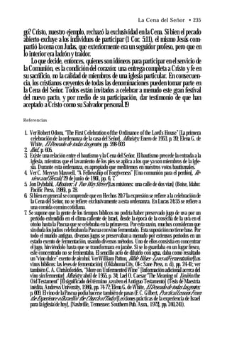 La Cena del Señor • 235
go? Cristo, nuestro ejemplo, rechazó la exclusividad en la Cena. Si bien el pecado
abierto excluye a los individuos de participar (1 Cor. 5:11), el mismo Jesús com­
partió la cena con Judas, que exteriormente era un seguidor profeso, pero que en
lo interior era ladrón y traidor.
Lo que decide, entonces, quienes son idóneos para participar en el servicio de
la Comunión, es la condición del corazón: una entrega completa a Cristo y fe en
su sacrificio, no la calidad de miembros de una iglesia particular. En consecuen­
cia, los cristianos creyentes de todas las denominaciones pueden tomar parte en
la Cena del Señor. Todos están invitados a celebrar a menudo este gran festival
del nuevo pacto, y por medio de su participación, dar testimonio de que han
aceptado a Cristo como su Salvador personal.19
Referencias
1. Ver Robert Odom, “The First Celebration ofthe Ordinance of the Lord's House’’[La primera
celebración de la ordenanza de la casa del Señor],Ministry, Enero de 1953, p. 20; Elena G. de
White, ElDeseado de todas lasgentes, pp. 598-603
2. Ibíd., p. 605.
3. Existe una relación entre el bautismo yla Cena del Señor. El bautismo precede la entrada a la
iglesia, mientras que el lavamiento de los pies se aplica a los que ya son miembros de la igle­
sia. Durante esta ordenanza, es apropiado que meditemos en nuestros votos bautismales.
4. Ver C. Mervyn Maxwell, “A Fellowship of Forgiveness” [Una comunión para el perdón], Re-
view and Herald, 29 de junio de 1961, pp. 6, 7.
5. Jon Dybdahl, Missíons: A Two Way Street [Las misiones: una calle de dos vías] (Boise, Idaho:
Pacific Press, 1986), p. 28.
6. Si bien en general se comprende que en Hechos 20:7 la expresión se refiere a la celebración de
la Cena del Señor, no se refiere exclusivamente a esta ordenanza. En Lucas 24:35 se refiere a
una comida común cotidiana.
7. Se supone que la gente de los tiempos bíblicos no podría haber preservado jugo de uva por un
período extendido en el clima caliente de Israel, desde la época de la cosecha de la uva en el
otoño hasta la Pascua que se celebraba en la primavera. Por esta razón, muchos consideran que
sin duda losjudíos celebrabanlaPascua convino fermentado. Esta suposición no tiene base. Por
todo el mundo antiguo, diversos jugos se preservaban a menudo por extensos períodos en un
estado exento de fermentación, usando diversos métodos. Uno de ellos consistía en concentrar
el jugo, hirviéndolo hasta que se transformara en jarabe. Si se lo guardaba en un lugar fresco,
este concentrado no se fermentaba. El sencillo acto de diluirlo con agua, daba como resultado
un “vino dulce”exento de alcohol.VerWilliam Patton, Bible Wines -Laws ofFermentation [Los
vinos bíblicos: las leyes de fermentación] (Oklahoma City, OI<: Sane Press, n. d.), pp. 24-41; ver
también C. A. Christoforides, “More on Unfermented Wine” [Información adicional acerca del
vino sin fermentar] Ministry, abril de 1955, p. 34; Lael O. Caesar “The Meaning of Yayin in the
Oíd Testament” [Elsignificado deltérminoyayin en elAntiguo Testamento] (Tesis de Maestría
inédita, Andrews University, 1986), pp. 74-77; Elena G.de White,ElDeseado de todas lasgentes,
p.609. Elvino de laPascua podíahacerse también depasas (F.C. Gilbert,PracticalLessonsFrom
theExperience ofIsraelfor the Church ofToday [Lecciones prácticas de la experiencia de Israel
para la iglesia’de hoy], [Nashville, Tennessee: Southern Pub. Assn., 1972], pp. 240,241).
 